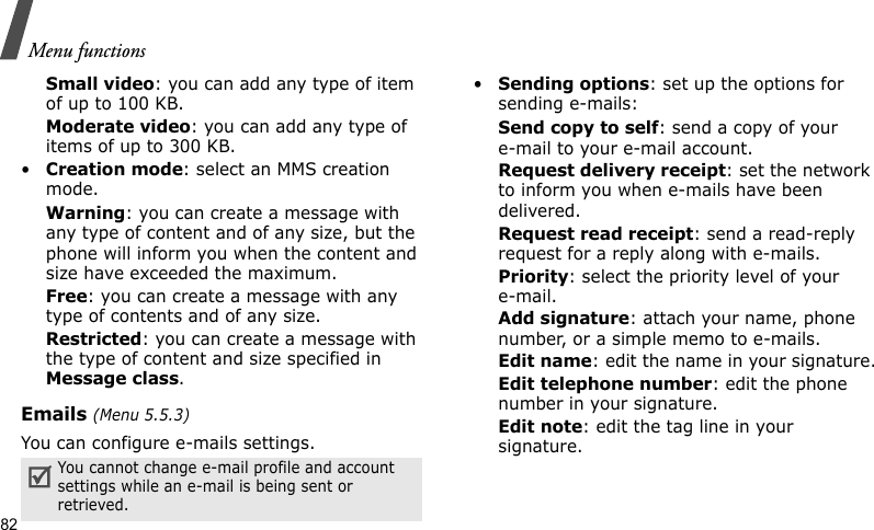 Menu functions82Small video: you can add any type of item of up to 100 KB.Moderate video: you can add any type of items of up to 300 KB.•Creation mode: select an MMS creation mode.Warning: you can create a message with any type of content and of any size, but the phone will inform you when the content and size have exceeded the maximum.Free: you can create a message with any type of contents and of any size.Restricted: you can create a message with the type of content and size specified in Message class.Emails (Menu 5.5.3)You can configure e-mails settings.•Sending options: set up the options for sending e-mails:Send copy to self: send a copy of your e-mail to your e-mail account.Request delivery receipt: set the network to inform you when e-mails have been delivered.Request read receipt: send a read-reply request for a reply along with e-mails.Priority: select the priority level of your e-mail.Add signature: attach your name, phone number, or a simple memo to e-mails.Edit name: edit the name in your signature.Edit telephone number: edit the phone number in your signature.Edit note: edit the tag line in your signature.You cannot change e-mail profile and account settings while an e-mail is being sent or retrieved.