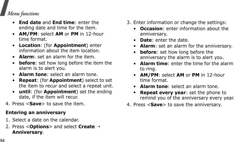 Menu functions94•End date and End time: enter the ending date and time for the item.•AM/PM: select AM or PM in 12-hour time format.•Location: (for Appointment) enter information about the item location. •Alarm: set an alarm for the item. •before: set how long before the item the alarm is to alert you.•Alarm tone: select an alarm tone.•Repeat: (for Appointment) select to set the item to recur and select a repeat unit.•until: (for Appointment) set the ending date, if the item will recur.4. Press &lt;Save&gt; to save the item.Entering an anniversary1. Select a date on the calendar.2. Press &lt;Options&gt; and select Create → Anniversary.3. Enter information or change the settings:•Occasion: enter information about the anniversary.•Date: enter the date.•Alarm: set an alarm for the anniversary. •before: set how long before the anniversary the alarm is to alert you.•Alarm time: enter the time for the alarm to ring.•AM/PM: select AM or PM in 12-hour time format.•Alarm tone: select an alarm tone.•Repeat every year: set the phone to remind you of the anniversary every year.4. Press &lt;Save&gt; to save the anniversary.