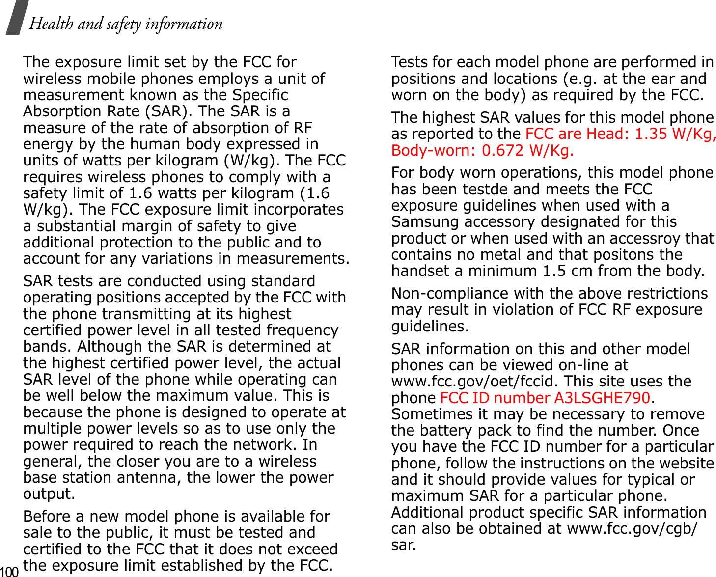 100Health and safety informationThe exposure limit set by the FCC for wireless mobile phones employs a unit of measurement known as the Specific Absorption Rate (SAR). The SAR is a measure of the rate of absorption of RF energy by the human body expressed in units of watts per kilogram (W/kg). The FCC requires wireless phones to comply with a safety limit of 1.6 watts per kilogram (1.6 W/kg). The FCC exposure limit incorporates a substantial margin of safety to give additional protection to the public and to account for any variations in measurements.SAR tests are conducted using standard operating positions accepted by the FCC with the phone transmitting at its highest certified power level in all tested frequency bands. Although the SAR is determined at the highest certified power level, the actual SAR level of the phone while operating can be well below the maximum value. This is because the phone is designed to operate at multiple power levels so as to use only the power required to reach the network. In general, the closer you are to a wireless base station antenna, the lower the power output.Before a new model phone is available for sale to the public, it must be tested and certified to the FCC that it does not exceed the exposure limit established by the FCC. Tests for each model phone are performed in positions and locations (e.g. at the ear and worn on the body) as required by the FCC. The highest SAR values for this model phone as reported to the FCC are Head: 1.35 W/Kg, Body-worn: 0.672 W/Kg.For body worn operations, this model phone has been testde and meets the FCC exposure guidelines when used with a Samsung accessory designated for this product or when used with an accessroy that contains no metal and that positons the handset a minimum 1.5 cm from the body.Non-compliance with the above restrictions may result in violation of FCC RF exposure guidelines.SAR information on this and other model phones can be viewed on-line at www.fcc.gov/oet/fccid. This site uses the phone FCC ID number A3LSGHE790.              Sometimes it may be necessary to remove the battery pack to find the number. Once you have the FCC ID number for a particular phone, follow the instructions on the website and it should provide values for typical or maximum SAR for a particular phone. Additional product specific SAR information can also be obtained at www.fcc.gov/cgb/sar.