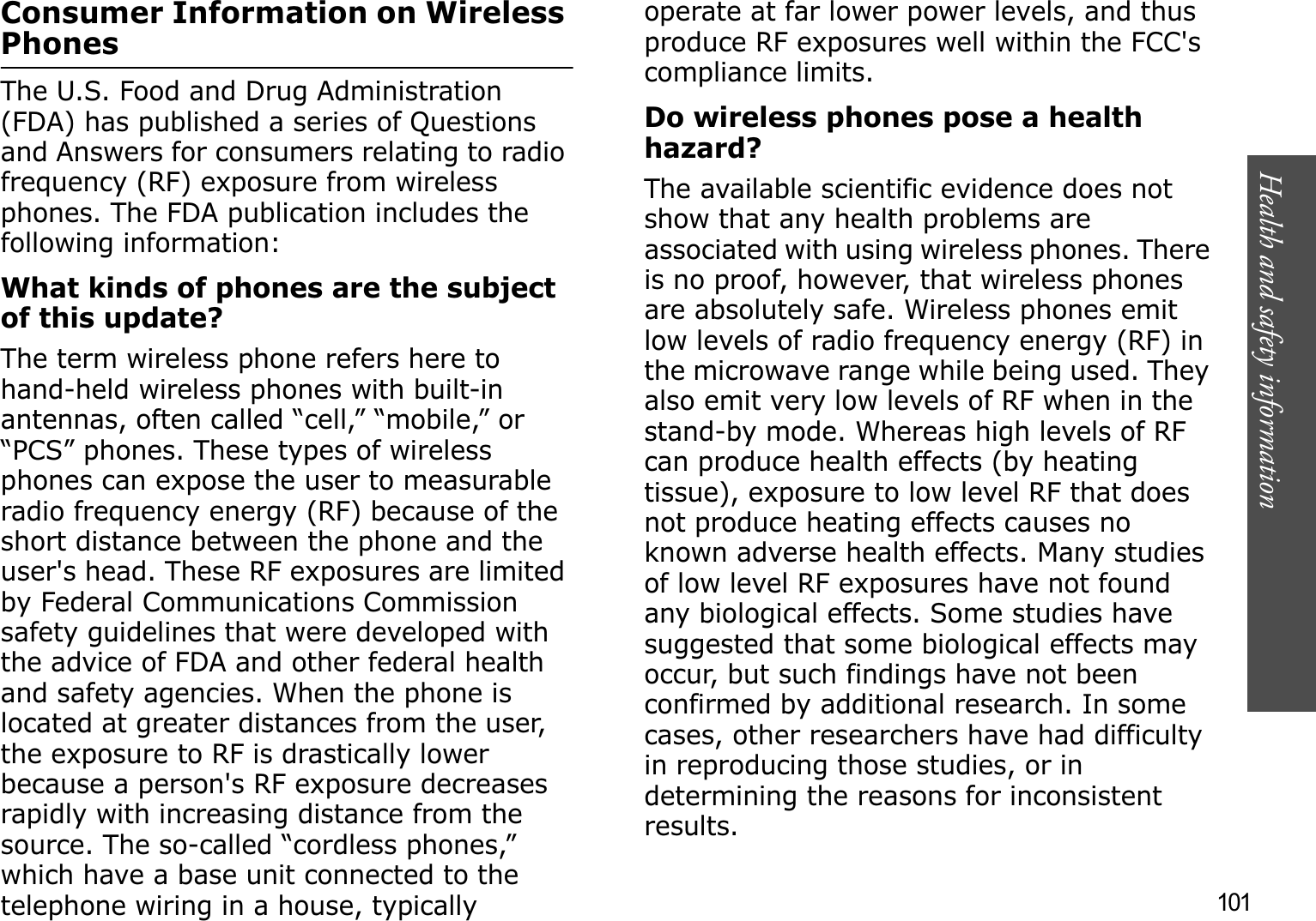 101Health and safety informationConsumer Information on Wireless PhonesThe U.S. Food and Drug Administration (FDA) has published a series of Questions and Answers for consumers relating to radio frequency (RF) exposure from wireless phones. The FDA publication includes the following information:What kinds of phones are the subject of this update?The term wireless phone refers here to hand-held wireless phones with built-in antennas, often called “cell,” “mobile,” or “PCS” phones. These types of wireless phones can expose the user to measurable radio frequency energy (RF) because of the short distance between the phone and the user&apos;s head. These RF exposures are limited by Federal Communications Commission safety guidelines that were developed with the advice of FDA and other federal health and safety agencies. When the phone is located at greater distances from the user, the exposure to RF is drastically lower because a person&apos;s RF exposure decreases rapidly with increasing distance from the source. The so-called “cordless phones,” which have a base unit connected to the telephone wiring in a house, typically operate at far lower power levels, and thus produce RF exposures well within the FCC&apos;s compliance limits.Do wireless phones pose a health hazard?The available scientific evidence does not show that any health problems are associated with using wireless phones. There is no proof, however, that wireless phones are absolutely safe. Wireless phones emit low levels of radio frequency energy (RF) in the microwave range while being used. They also emit very low levels of RF when in the stand-by mode. Whereas high levels of RF can produce health effects (by heating tissue), exposure to low level RF that does not produce heating effects causes no known adverse health effects. Many studies of low level RF exposures have not found any biological effects. Some studies have suggested that some biological effects may occur, but such findings have not been confirmed by additional research. In some cases, other researchers have had difficulty in reproducing those studies, or in determining the reasons for inconsistent results.