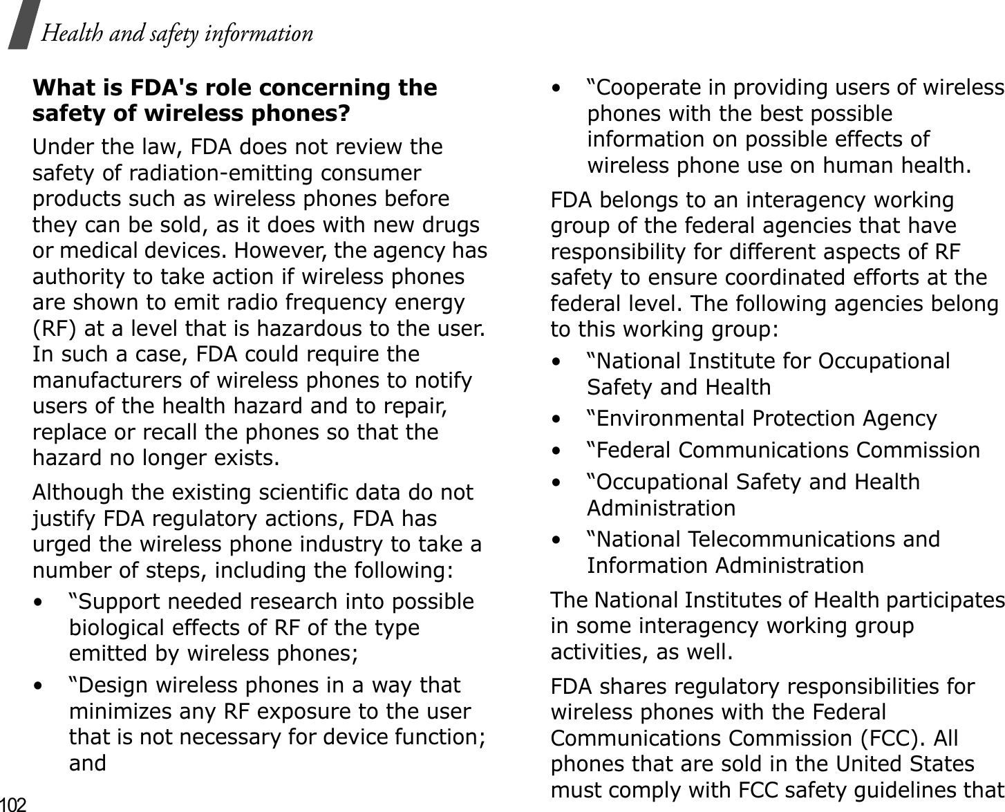 102Health and safety informationWhat is FDA&apos;s role concerning the safety of wireless phones?Under the law, FDA does not review the safety of radiation-emitting consumer products such as wireless phones before they can be sold, as it does with new drugs or medical devices. However, the agency has authority to take action if wireless phones are shown to emit radio frequency energy (RF) at a level that is hazardous to the user. In such a case, FDA could require the manufacturers of wireless phones to notify users of the health hazard and to repair, replace or recall the phones so that the hazard no longer exists.Although the existing scientific data do not justify FDA regulatory actions, FDA has urged the wireless phone industry to take a number of steps, including the following:• “Support needed research into possible biological effects of RF of the type emitted by wireless phones;• “Design wireless phones in a way that minimizes any RF exposure to the user that is not necessary for device function; and• “Cooperate in providing users of wireless phones with the best possible information on possible effects of wireless phone use on human health.FDA belongs to an interagency working group of the federal agencies that have responsibility for different aspects of RF safety to ensure coordinated efforts at the federal level. The following agencies belong to this working group:• “National Institute for Occupational Safety and Health• “Environmental Protection Agency• “Federal Communications Commission• “Occupational Safety and Health Administration• “National Telecommunications and Information AdministrationThe National Institutes of Health participates in some interagency working group activities, as well.FDA shares regulatory responsibilities for wireless phones with the Federal Communications Commission (FCC). All phones that are sold in the United States must comply with FCC safety guidelines that 