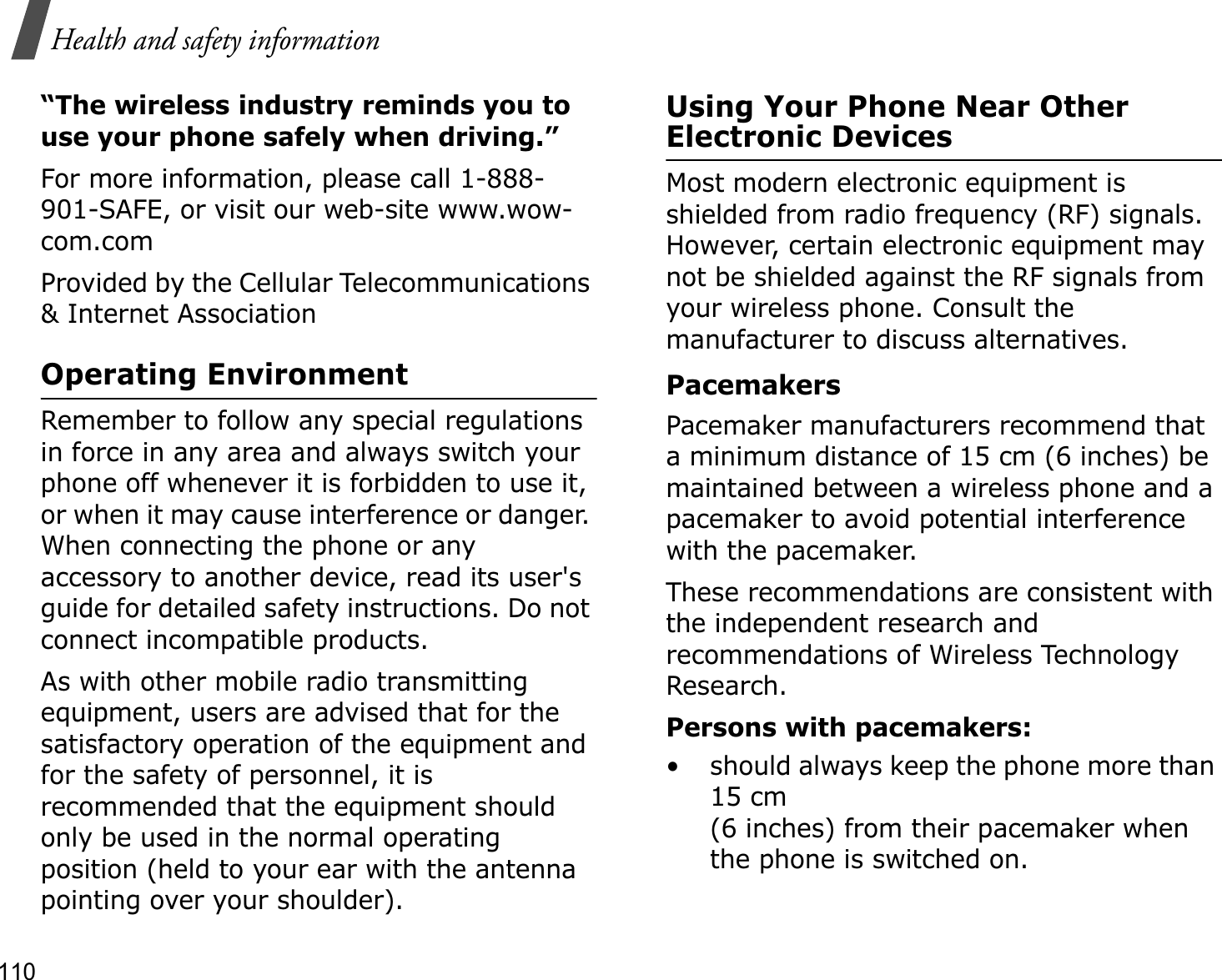 110Health and safety information“The wireless industry reminds you to use your phone safely when driving.”For more information, please call 1-888-901-SAFE, or visit our web-site www.wow-com.comProvided by the Cellular Telecommunications &amp; Internet AssociationOperating EnvironmentRemember to follow any special regulations in force in any area and always switch your phone off whenever it is forbidden to use it, or when it may cause interference or danger. When connecting the phone or any accessory to another device, read its user&apos;s guide for detailed safety instructions. Do not connect incompatible products.As with other mobile radio transmitting equipment, users are advised that for the satisfactory operation of the equipment and for the safety of personnel, it is recommended that the equipment should only be used in the normal operating position (held to your ear with the antenna pointing over your shoulder).Using Your Phone Near Other Electronic DevicesMost modern electronic equipment is shielded from radio frequency (RF) signals. However, certain electronic equipment may not be shielded against the RF signals from your wireless phone. Consult the manufacturer to discuss alternatives.PacemakersPacemaker manufacturers recommend that a minimum distance of 15 cm (6 inches) be maintained between a wireless phone and a pacemaker to avoid potential interference with the pacemaker.These recommendations are consistent with the independent research and recommendations of Wireless Technology Research.Persons with pacemakers:• should always keep the phone more than 15 cm (6 inches) from their pacemaker when the phone is switched on.