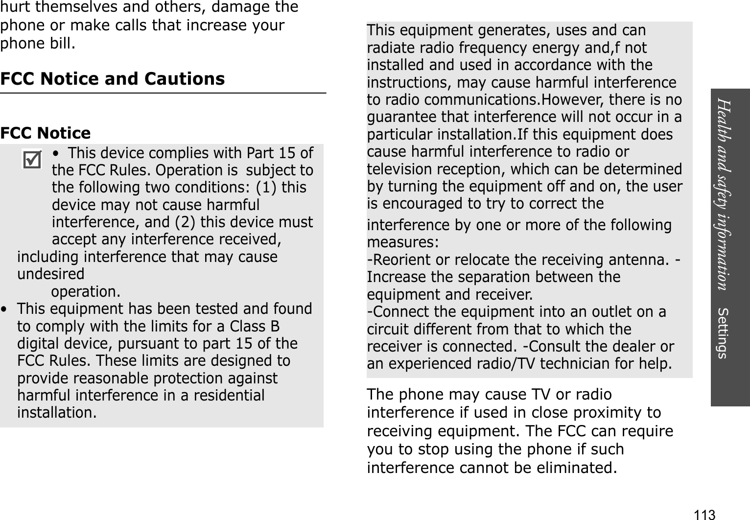 Health and safety information    Settings 113hurt themselves and others, damage the phone or make calls that increase your phone bill.FCC Notice and CautionsFCC NoticeThe phone may cause TV or radio interference if used in close proximity to receiving equipment. The FCC can require you to stop using the phone if such interference cannot be eliminated.•  This device complies with Part 15 of the FCC Rules. Operation is  subject to the following two conditions: (1) this device may not cause harmful interference, and (2) this device must accept any interference received, including interference that may cause undesired                 operation.•  This equipment has been tested and found to comply with the limits for a Class B digital device, pursuant to part 15 of the FCC Rules. These limits are designed to provide reasonable protection against harmful interference in a residential installation.This equipment generates, uses and can radiate radio frequency energy and,f not installed and used in accordance with the instructions, may cause harmful interference to radio communications.However, there is no guarantee that interference will not occur in a particular installation.If this equipment does cause harmful interference to radio or television reception, which can be determined by turning the equipment off and on, the user is encouraged to try to correct theinterference by one or more of the following measures:-Reorient or relocate the receiving antenna. -Increase the separation between the equipment and receiver.-Connect the equipment into an outlet on a circuit different from that to which the receiver is connected. -Consult the dealer or an experienced radio/TV technician for help.