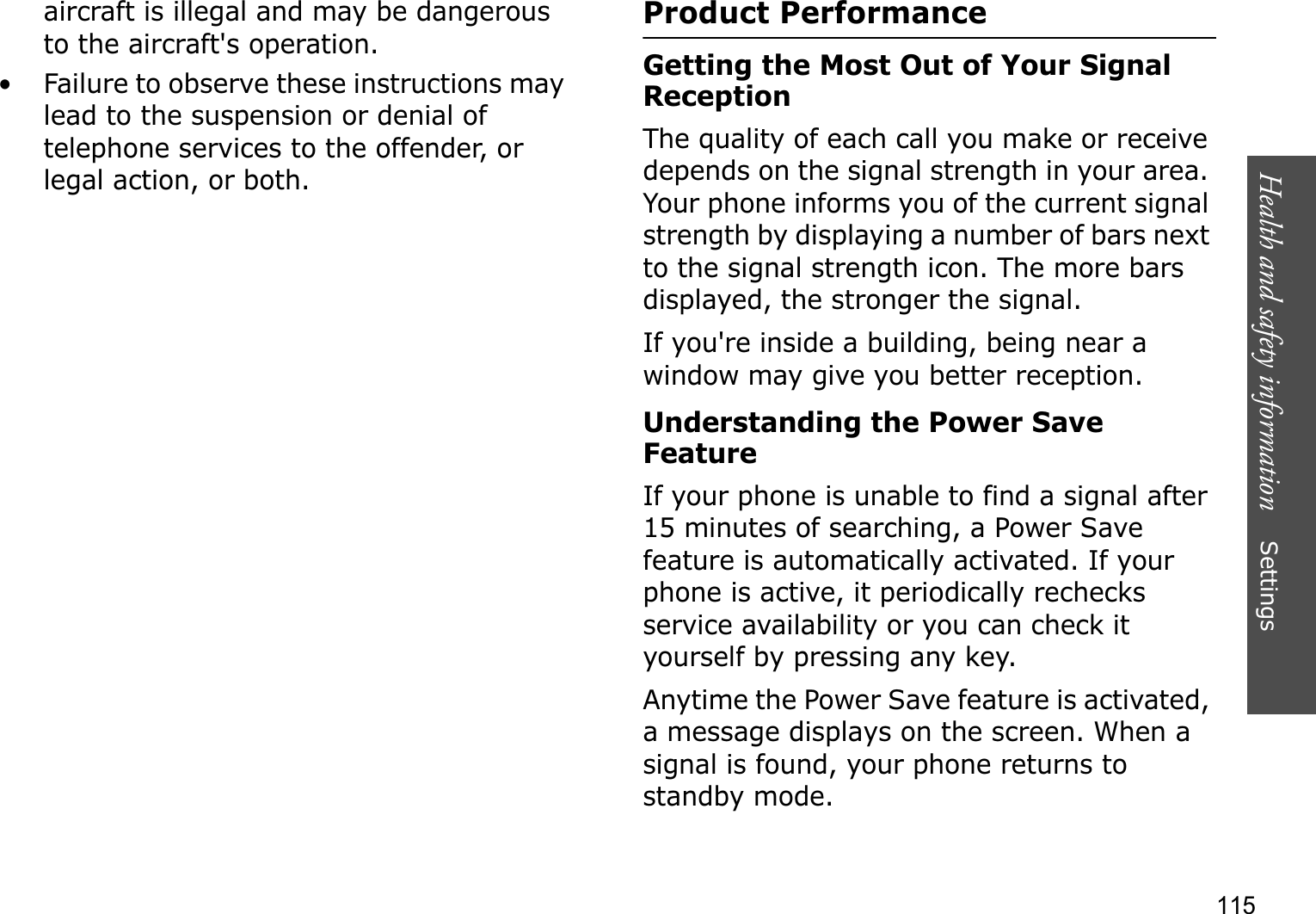 Health and safety information    Settings 115aircraft is illegal and may be dangerous to the aircraft&apos;s operation.• Failure to observe these instructions may lead to the suspension or denial of telephone services to the offender, or legal action, or both.Product PerformanceGetting the Most Out of Your Signal ReceptionThe quality of each call you make or receive depends on the signal strength in your area. Your phone informs you of the current signal strength by displaying a number of bars next to the signal strength icon. The more bars displayed, the stronger the signal.If you&apos;re inside a building, being near a window may give you better reception.Understanding the Power Save FeatureIf your phone is unable to find a signal after 15 minutes of searching, a Power Save feature is automatically activated. If your phone is active, it periodically rechecks service availability or you can check it yourself by pressing any key.Anytime the Power Save feature is activated, a message displays on the screen. When a signal is found, your phone returns to standby mode.