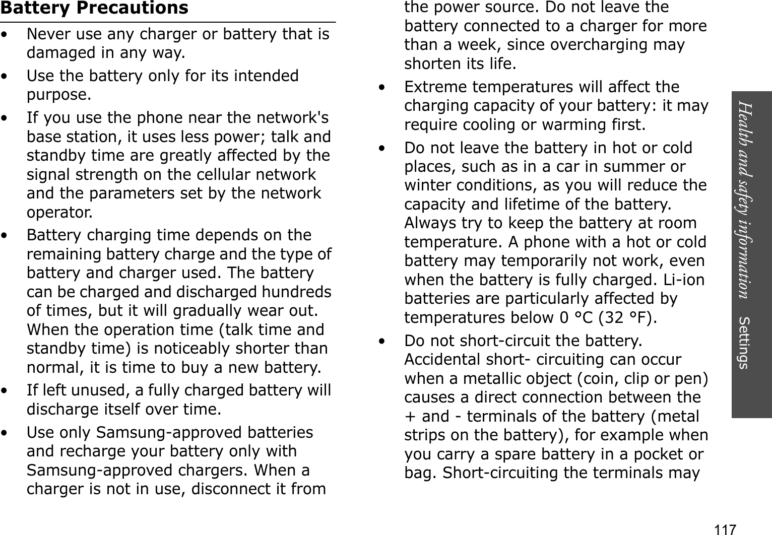 Health and safety information    Settings 117Battery Precautions• Never use any charger or battery that is damaged in any way.• Use the battery only for its intended purpose.• If you use the phone near the network&apos;s base station, it uses less power; talk and standby time are greatly affected by the signal strength on the cellular network and the parameters set by the network operator.• Battery charging time depends on the remaining battery charge and the type of battery and charger used. The battery can be charged and discharged hundreds of times, but it will gradually wear out. When the operation time (talk time and standby time) is noticeably shorter than normal, it is time to buy a new battery.• If left unused, a fully charged battery will discharge itself over time.• Use only Samsung-approved batteries and recharge your battery only with Samsung-approved chargers. When a charger is not in use, disconnect it from the power source. Do not leave the battery connected to a charger for more than a week, since overcharging may shorten its life.• Extreme temperatures will affect the charging capacity of your battery: it may require cooling or warming first.• Do not leave the battery in hot or cold places, such as in a car in summer or winter conditions, as you will reduce the capacity and lifetime of the battery. Always try to keep the battery at room temperature. A phone with a hot or cold battery may temporarily not work, even when the battery is fully charged. Li-ion batteries are particularly affected by temperatures below 0 °C (32 °F).• Do not short-circuit the battery. Accidental short- circuiting can occur when a metallic object (coin, clip or pen) causes a direct connection between the + and - terminals of the battery (metal strips on the battery), for example when you carry a spare battery in a pocket or bag. Short-circuiting the terminals may 