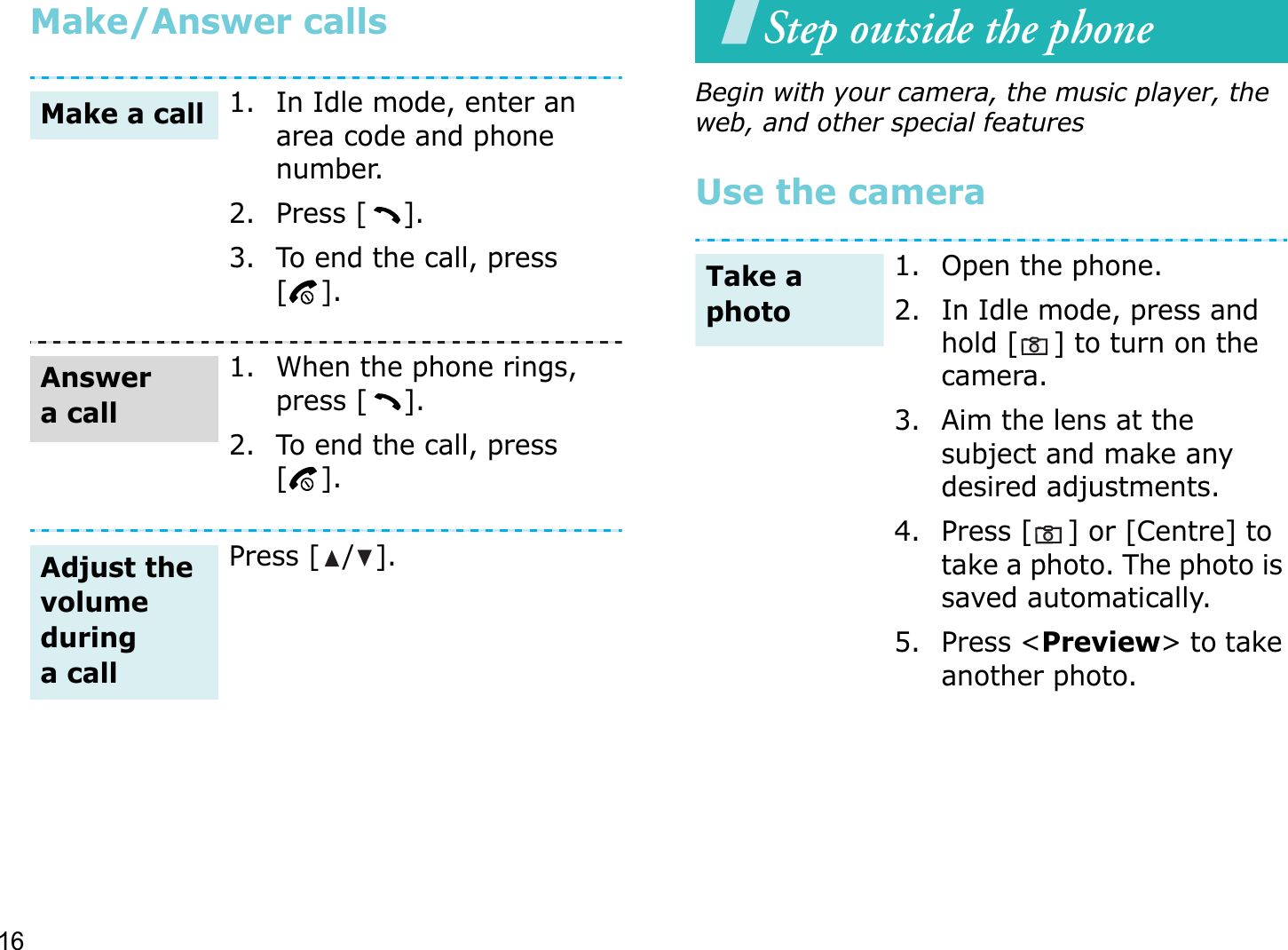 16Make/Answer callsStep outside the phoneBegin with your camera, the music player, the web, and other special featuresUse the camera1. In Idle mode, enter an area code and phone number.2. Press [ ].3. To end the call, press [].1. When the phone rings, press [ ].2. To end the call, press [].Press [ / ].Make a callAnswer a callAdjust the volume during a call1. Open the phone.2. In Idle mode, press and hold [ ] to turn on the camera.3. Aim the lens at the subject and make any desired adjustments.4. Press [ ] or [Centre] to take a photo. The photo is saved automatically.5. Press &lt;Preview&gt; to take another photo.Take a photo