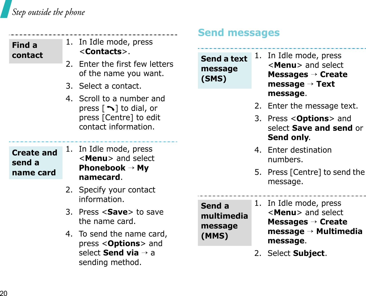 Step outside the phone20Send messages1. In Idle mode, press &lt;Contacts&gt;.2. Enter the first few letters of the name you want.3. Select a contact.4. Scroll to a number and press [] to dial, or press [Centre] to edit contact information.1. In Idle mode, press &lt;Menu&gt; and select Phonebook→ Mynamecard.2. Specify your contact information.3. Press &lt;Save&gt; to save the name card.4. To send the name card, press &lt;Options&gt; and select Send via →asending method.Find a contactCreate and send a name card1. In Idle mode, press &lt;Menu&gt; and select Messages→Createmessage →Text message.2. Enter the message text.3. Press &lt;Options&gt; and select Save and send or Send only.4. Enter destination numbers.5. Press [Centre] to send the message.1. In Idle mode, press &lt;Menu&gt; and select Messages→Createmessage →Multimedia message.2. Select Subject.Send a text message (SMS)Send a multimedia message (MMS)