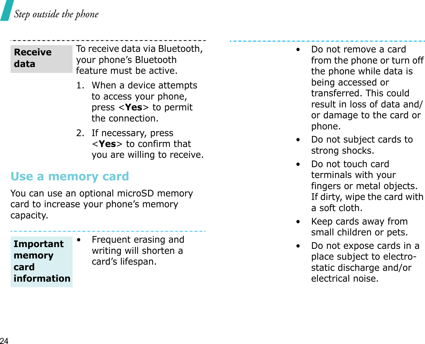 Step outside the phone24Use a memory cardYou can use an optional microSD memory card to increase your phone’s memory capacity. To receive data via Bluetooth, your phone’s Bluetooth feature must be active. 1. When a device attempts to access your phone, press &lt;Yes&gt; to permit the connection.2. If necessary, press &lt;Yes&gt; to confirm that you are willing to receive.• Frequent erasing and writing will shorten a card’s lifespan.Receive dataImportant memory card information• Do not remove a card from the phone or turn off the phone while data is being accessed or transferred. This could result in loss of data and/or damage to the card or phone.• Do not subject cards to strong shocks.• Do not touch card terminals with your fingers or metal objects. If dirty, wipe the card with a soft cloth.• Keep cards away from small children or pets.• Do not expose cards in a place subject to electro-static discharge and/or electrical noise.