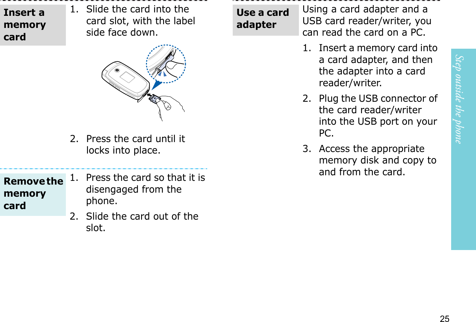 Step outside the phone251. Slide the card into the card slot, with the label side face down.2. Press the card until it locks into place.1. Press the card so that it is disengaged from the phone.2. Slide the card out of the slot.Insert a memory cardRemove thememory cardUsing a card adapter and a USB card reader/writer, you can read the card on a PC.1. Insert a memory card into a card adapter, and then the adapter into a card reader/writer.2. Plug the USB connector of the card reader/writer into the USB port on your PC.3. Access the appropriate memory disk and copy to and from the card.Use a card adapter