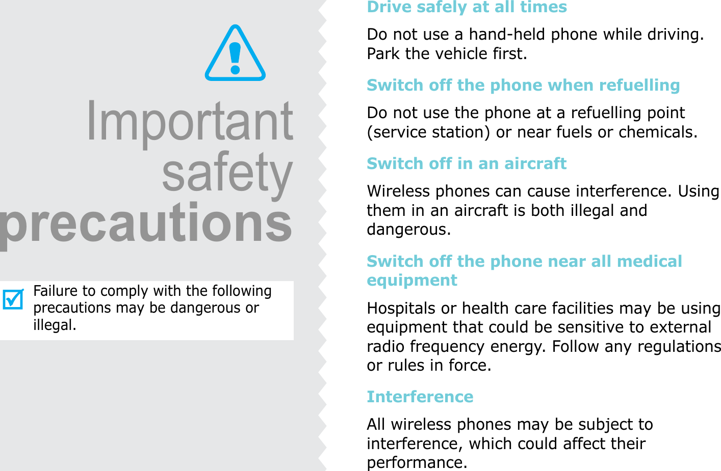ImportantsafetyprecautionsFailure to comply with the following precautions may be dangerous or illegal.Drive safely at all timesDo not use a hand-held phone while driving. Park the vehicle first. Switch off the phone when refuellingDo not use the phone at a refuelling point (service station) or near fuels or chemicals.Switch off in an aircraftWireless phones can cause interference. Using them in an aircraft is both illegal and dangerous.Switch off the phone near all medical equipmentHospitals or health care facilities may be using equipment that could be sensitive to external radio frequency energy. Follow any regulations or rules in force.InterferenceAll wireless phones may be subject to interference, which could affect their performance.