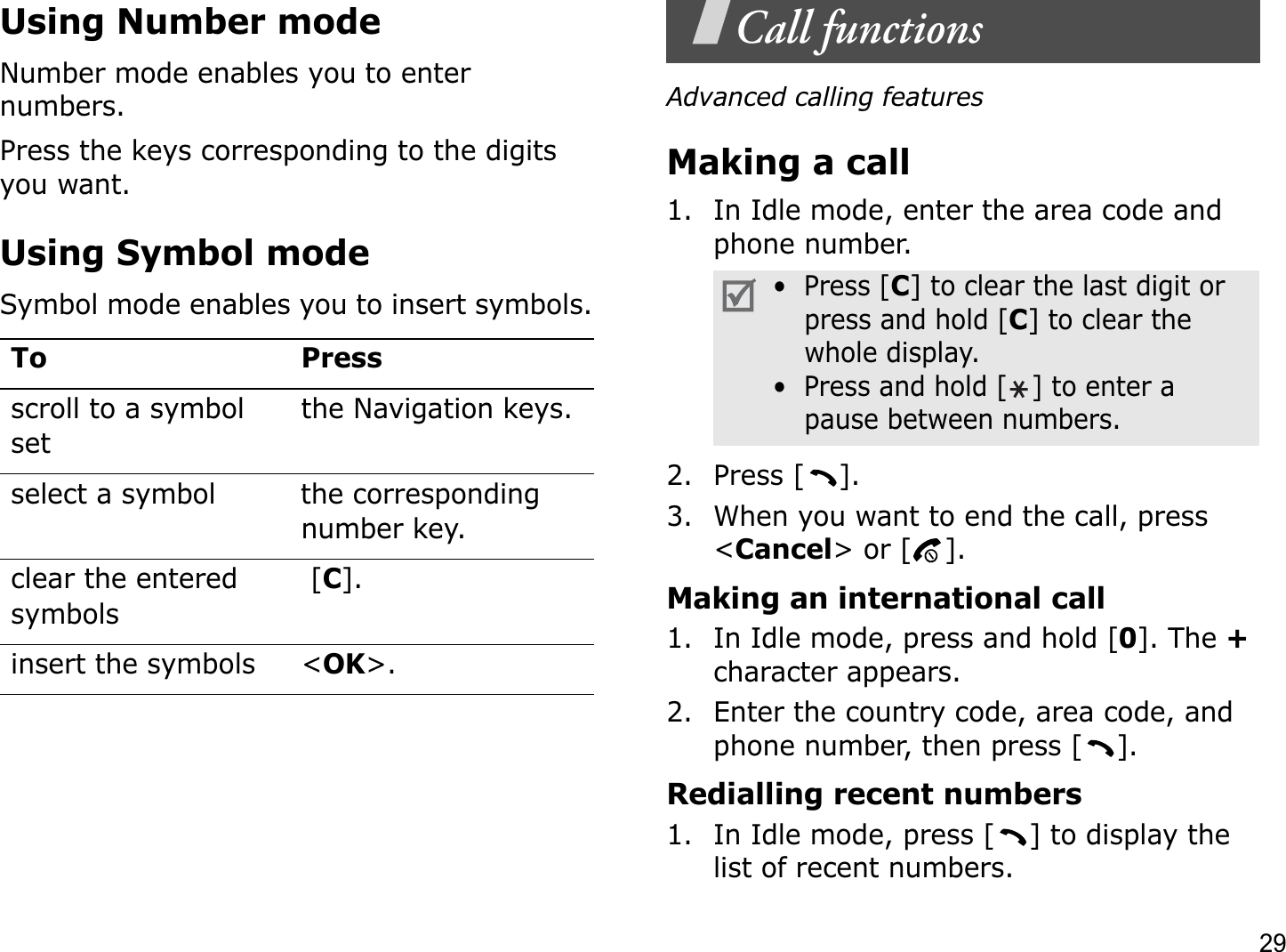 29Using Number modeNumber mode enables you to enter numbers. Press the keys corresponding to the digits you want.Using Symbol modeSymbol mode enables you to insert symbols.Call functionsAdvanced calling featuresMaking a call1. In Idle mode, enter the area code and phone number.2. Press [ ].3. When you want to end the call, press &lt;Cancel&gt; or [ ].Making an international call1. In Idle mode, press and hold [0]. The +character appears.2. Enter the country code, area code, and phone number, then press [ ].Redialling recent numbers1. In Idle mode, press [ ] to display the list of recent numbers.To Pressscroll to a symbol setthe Navigation keys.select a symbol the corresponding number key.clear the entered symbols [C].insert the symbols &lt;OK&gt;.•  Press [C] to clear the last digit or press and hold [C] to clear the whole display.•  Press and hold [ ] to enter a pause between numbers. 