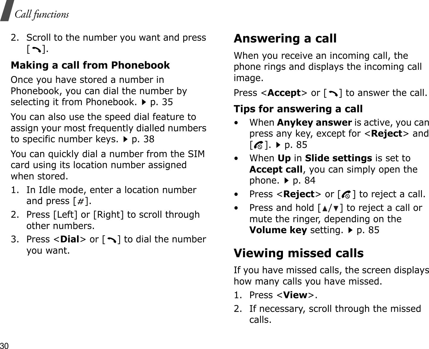 30Call functions2. Scroll to the number you want and press [].Making a call from PhonebookOnce you have stored a number in Phonebook, you can dial the number by selecting it from Phonebook.p. 35You can also use the speed dial feature to assign your most frequently dialled numbers to specific number keys.p. 38You can quickly dial a number from the SIM card using its location number assigned when stored.1. In Idle mode, enter a location number and press [ ].2. Press [Left] or [Right] to scroll through other numbers.3. Press &lt;Dial&gt; or [ ] to dial the number you want.Answering a callWhen you receive an incoming call, the phone rings and displays the incoming call image. Press &lt;Accept&gt; or [ ] to answer the call.Tips for answering a call• When Anykey answer is active, you can press any key, except for &lt;Reject&gt; and [].p. 85• When Up in Slide settings is set to Accept call, you can simply open the phone.p. 84•Press &lt;Reject&gt; or [ ] to reject a call.• Press and hold [ / ] to reject a call or mute the ringer, depending on the Volume key setting.p. 85Viewing missed callsIf you have missed calls, the screen displays how many calls you have missed.1. Press &lt;View&gt;.2. If necessary, scroll through the missed calls.