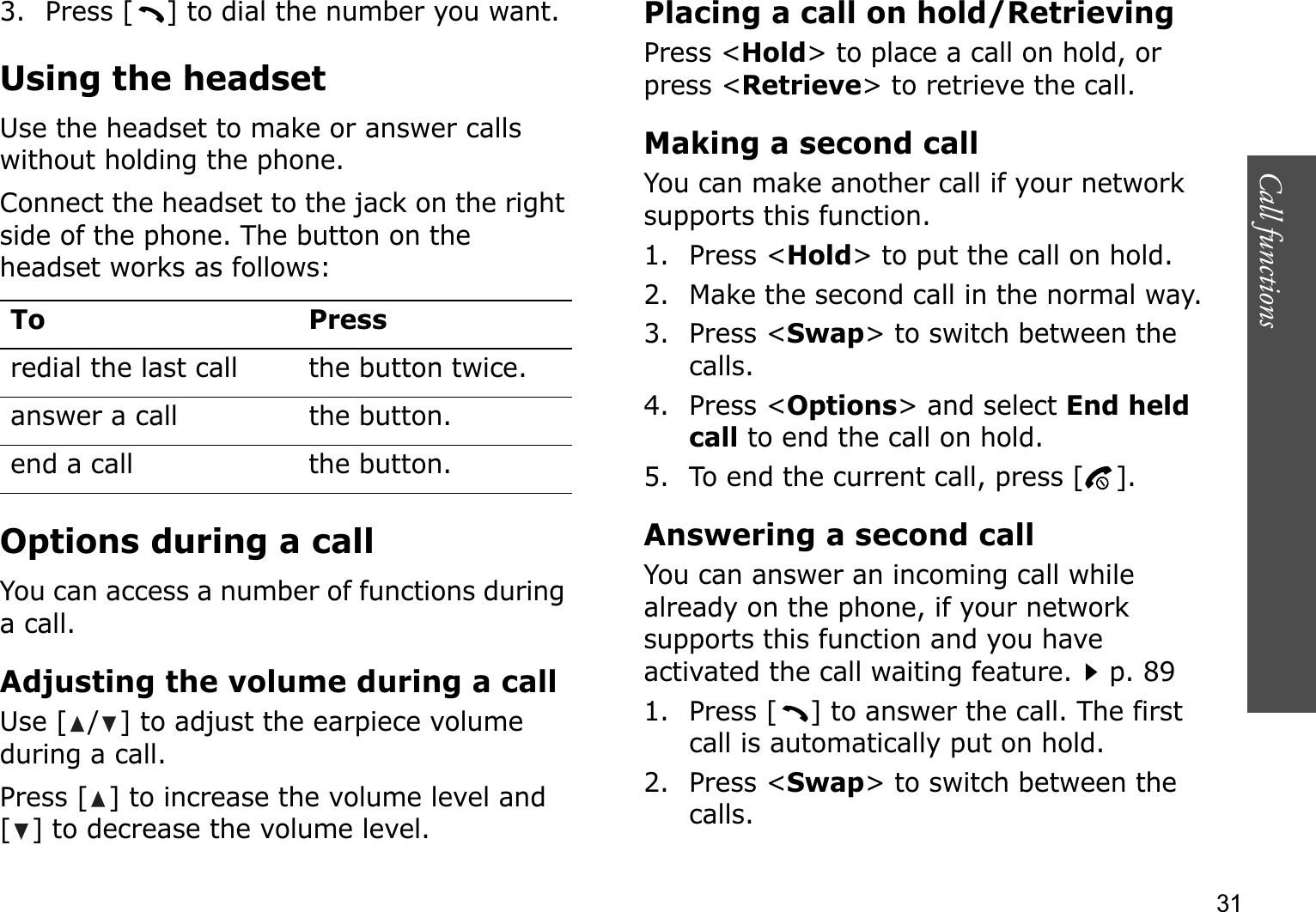 Call functions    313. Press [ ] to dial the number you want.Using the headsetUse the headset to make or answer calls without holding the phone. Connect the headset to the jack on the right side of the phone. The button on the headset works as follows:Options during a callYou can access a number of functions during a call.Adjusting the volume during a callUse [ / ] to adjust the earpiece volume during a call.Press [ ] to increase the volume level and [ ] to decrease the volume level.Placing a call on hold/RetrievingPress &lt;Hold&gt; to place a call on hold, or press &lt;Retrieve&gt; to retrieve the call.Making a second callYou can make another call if your network supports this function.1. Press &lt;Hold&gt; to put the call on hold.2. Make the second call in the normal way.3. Press &lt;Swap&gt; to switch between the calls.4. Press &lt;Options&gt; and select End heldcall to end the call on hold.5. To end the current call, press [ ].Answering a second callYou can answer an incoming call while already on the phone, if your network supports this function and you have activated the call waiting feature.p. 89 1. Press [ ] to answer the call. The first call is automatically put on hold.2. Press &lt;Swap&gt; to switch between the calls.To Pressredial the last call the button twice.answer a call the button.end a call the button.