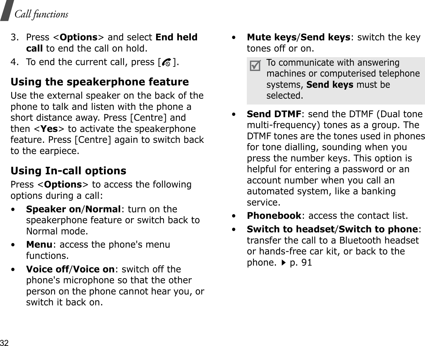 32Call functions3. Press &lt;Options&gt; and select End heldcall to end the call on hold.4. To end the current call, press [ ].Using the speakerphone featureUse the external speaker on the back of the phone to talk and listen with the phone a short distance away. Press [Centre] and then &lt;Yes&gt; to activate the speakerphone feature. Press [Centre] again to switch back to the earpiece.Using In-call optionsPress &lt;Options&gt; to access the following options during a call:•Speaker on/Normal: turn on the speakerphone feature or switch back to Normal mode.•Menu: access the phone&apos;s menu functions.•Voice off/Voice on: switch off the phone&apos;s microphone so that the other person on the phone cannot hear you, or switch it back on.•Mute keys/Send keys: switch the key tones off or on.•Send DTMF: send the DTMF (Dual tone multi-frequency) tones as a group. The DTMF tones are the tones used in phones for tone dialling, sounding when you press the number keys. This option is helpful for entering a password or an account number when you call an automated system, like a banking service.•Phonebook: access the contact list.•Switch to headset/Switch to phone:transfer the call to a Bluetooth headset or hands-free car kit, or back to the phone.p. 91To communicate with answering machines or computerised telephone systems, Send keys must be selected.