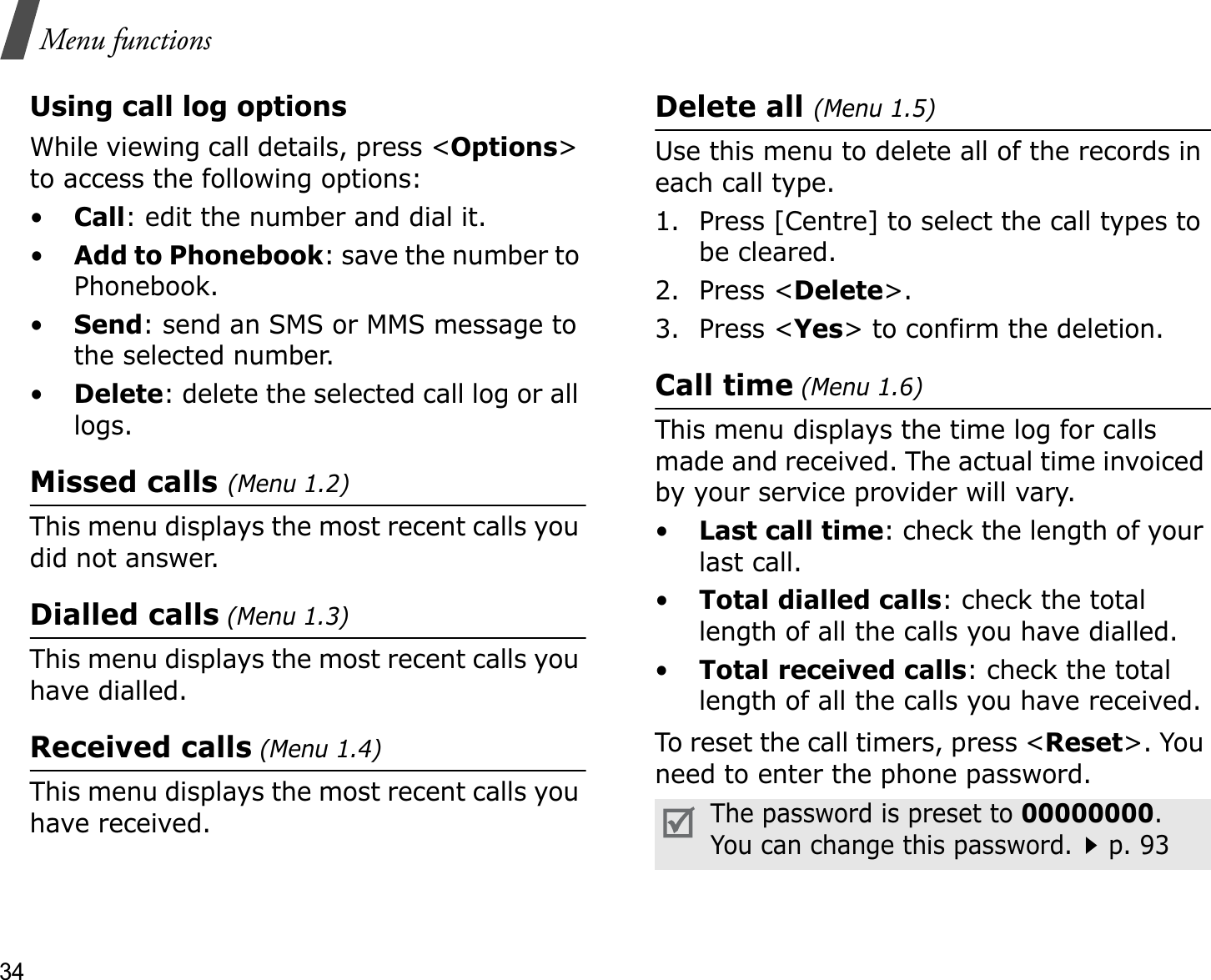 34Menu functionsUsing call log optionsWhile viewing call details, press &lt;Options&gt;to access the following options:•Call: edit the number and dial it.•Add to Phonebook: save the number to Phonebook.•Send: send an SMS or MMS message to the selected number.•Delete: delete the selected call log or all logs.Missed calls (Menu 1.2)This menu displays the most recent calls you did not answer.Dialled calls (Menu 1.3)This menu displays the most recent calls you have dialled.Received calls (Menu 1.4)This menu displays the most recent calls you have received. Delete all (Menu 1.5)Use this menu to delete all of the records in each call type.1. Press [Centre] to select the call types to be cleared. 2. Press &lt;Delete&gt;.3. Press &lt;Yes&gt; to confirm the deletion.Call time (Menu 1.6)This menu displays the time log for calls made and received. The actual time invoiced by your service provider will vary.•Last call time: check the length of your last call.•Total dialled calls: check the total length of all the calls you have dialled.•Total received calls: check the total length of all the calls you have received.To reset the call timers, press &lt;Reset&gt;. You need to enter the phone password.The password is preset to 00000000.You can change this password.p. 93