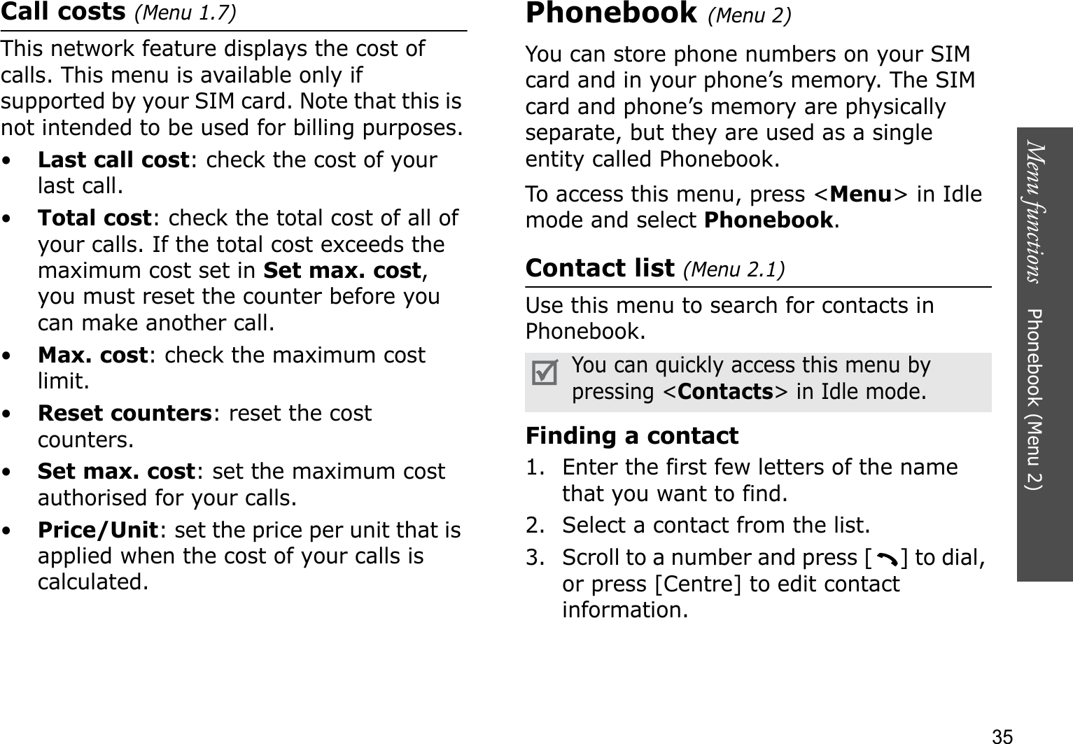 Menu functions    Phonebook (Menu 2)35Call costs (Menu 1.7)This network feature displays the cost of calls. This menu is available only if supported by your SIM card. Note that this is not intended to be used for billing purposes.•Last call cost: check the cost of your last call.•Total cost: check the total cost of all of your calls. If the total cost exceeds the maximum cost set in Set max. cost,you must reset the counter before you can make another call.•Max. cost: check the maximum cost limit.•Reset counters: reset the cost counters.•Set max. cost: set the maximum cost authorised for your calls.•Price/Unit: set the price per unit that is applied when the cost of your calls is calculated.Phonebook (Menu 2)You can store phone numbers on your SIM card and in your phone’s memory. The SIM card and phone’s memory are physically separate, but they are used as a single entity called Phonebook.To access this menu, press &lt;Menu&gt; in Idle mode and select Phonebook.Contact list (Menu 2.1)Use this menu to search for contacts in Phonebook.Finding a contact1. Enter the first few letters of the name that you want to find.2. Select a contact from the list.3. Scroll to a number and press [ ] to dial, or press [Centre] to edit contact information.You can quickly access this menu by pressing &lt;Contacts&gt; in Idle mode.