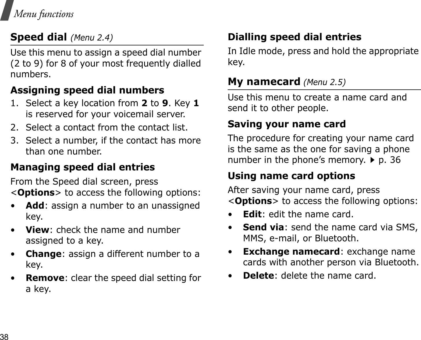 38Menu functionsSpeed dial (Menu 2.4)Use this menu to assign a speed dial number (2 to 9) for 8 of your most frequently dialled numbers.Assigning speed dial numbers1. Select a key location from 2 to 9. Key 1is reserved for your voicemail server.2. Select a contact from the contact list.3. Select a number, if the contact has more than one number.Managing speed dial entriesFrom the Speed dial screen, press &lt;Options&gt; to access the following options:•Add: assign a number to an unassigned key.•View: check the name and number assigned to a key.•Change: assign a different number to a key.•Remove: clear the speed dial setting for a key.Dialling speed dial entriesIn Idle mode, press and hold the appropriate key.My namecard (Menu 2.5)Use this menu to create a name card and send it to other people.Saving your name cardThe procedure for creating your name card is the same as the one for saving a phone number in the phone’s memory.p. 36 Using name card optionsAfter saving your name card, press &lt;Options&gt; to access the following options:•Edit: edit the name card. •Send via: send the name card via SMS, MMS, e-mail, or Bluetooth.•Exchange namecard: exchange name cards with another person via Bluetooth.•Delete: delete the name card.