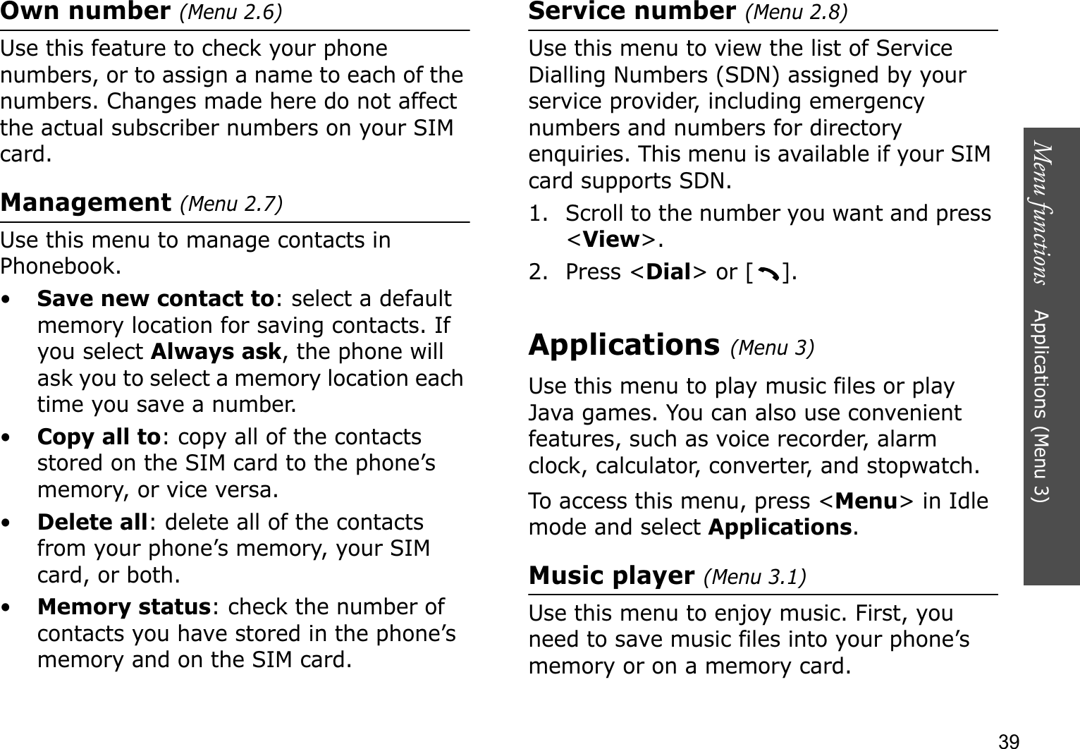 Menu functions    Applications (Menu 3)39Own number (Menu 2.6)Use this feature to check your phone numbers, or to assign a name to each of the numbers. Changes made here do not affect the actual subscriber numbers on your SIM card.Management (Menu 2.7)Use this menu to manage contacts in Phonebook.•Save new contact to: select a default memory location for saving contacts. If you select Always ask, the phone will ask you to select a memory location each time you save a number.•Copy all to: copy all of the contacts stored on the SIM card to the phone’s memory, or vice versa.•Delete all: delete all of the contacts from your phone’s memory, your SIM card, or both.•Memory status: check the number of contacts you have stored in the phone’s memory and on the SIM card.Service number (Menu 2.8)Use this menu to view the list of Service Dialling Numbers (SDN) assigned by your service provider, including emergency numbers and numbers for directory enquiries. This menu is available if your SIM card supports SDN.1. Scroll to the number you want and press &lt;View&gt;.2. Press &lt;Dial&gt; or [ ].Applications (Menu 3)Use this menu to play music files or play Java games. You can also use convenient features, such as voice recorder, alarm clock, calculator, converter, and stopwatch.To access this menu, press &lt;Menu&gt; in Idle mode and select Applications.Music player (Menu 3.1)Use this menu to enjoy music. First, you need to save music files into your phone’s memory or on a memory card.