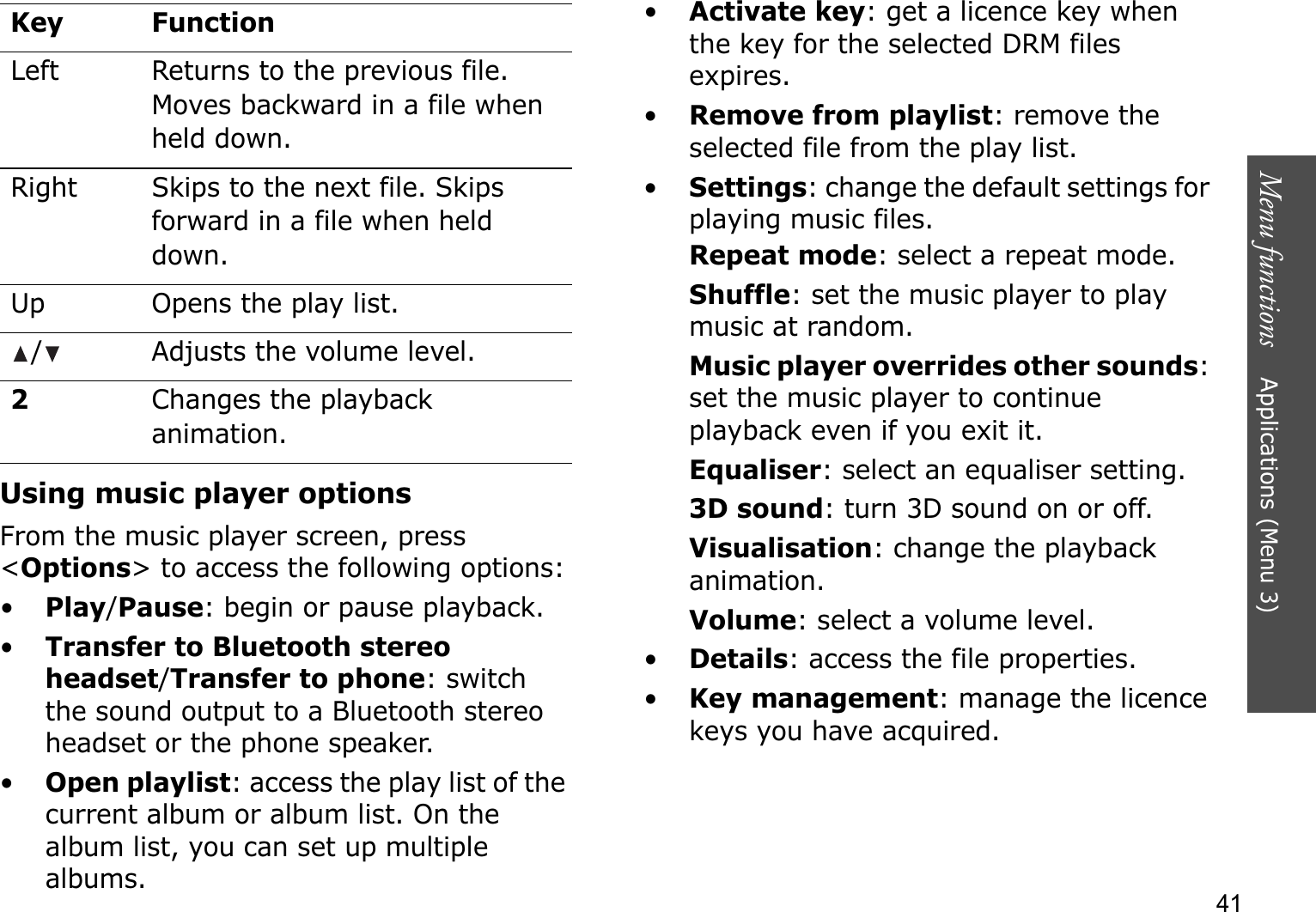 Menu functions    Applications (Menu 3)41Using music player optionsFrom the music player screen, press &lt;Options&gt; to access the following options:•Play/Pause: begin or pause playback.•Transfer to Bluetooth stereo headset/Transfer to phone: switch the sound output to a Bluetooth stereo headset or the phone speaker.•Open playlist: access the play list of the current album or album list. On the album list, you can set up multiple albums.•Activate key: get a licence key when the key for the selected DRM files expires.•Remove from playlist: remove the selected file from the play list.•Settings: change the default settings for playing music files. Repeat mode: select a repeat mode.Shuffle: set the music player to play music at random.Music player overrides other sounds:set the music player to continue playback even if you exit it.Equaliser: select an equaliser setting.3D sound: turn 3D sound on or off.Visualisation: change the playback animation.Volume: select a volume level.•Details: access the file properties.•Key management: manage the licence keys you have acquired.Left Returns to the previous file. Moves backward in a file when held down.Right Skips to the next file. Skips forward in a file when held down.Up Opens the play list./ Adjusts the volume level.2Changes the playback animation.Key Function
