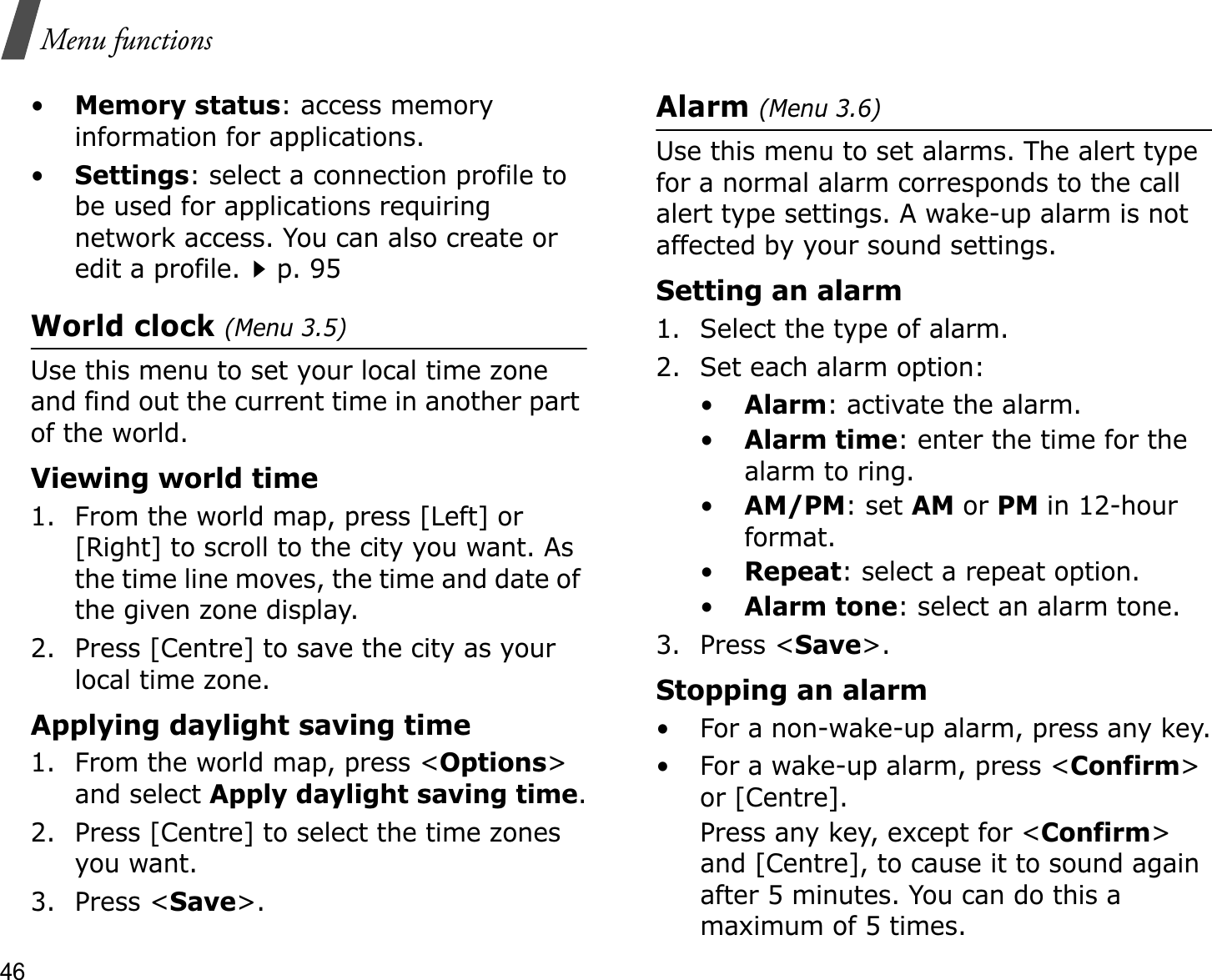 46Menu functions•Memory status: access memory information for applications.•Settings: select a connection profile to be used for applications requiring network access. You can also create or edit a profile.p. 95World clock (Menu 3.5)Use this menu to set your local time zone and find out the current time in another part of the world. Viewing world time1. From the world map, press [Left] or [Right] to scroll to the city you want. As the time line moves, the time and date of the given zone display.2. Press [Centre] to save the city as your local time zone.Applying daylight saving time1. From the world map, press &lt;Options&gt;and select Apply daylight saving time.2. Press [Centre] to select the time zones you want. 3. Press &lt;Save&gt;.Alarm (Menu 3.6) Use this menu to set alarms. The alert type for a normal alarm corresponds to the call alert type settings. A wake-up alarm is not affected by your sound settings.Setting an alarm1. Select the type of alarm.2. Set each alarm option:•Alarm: activate the alarm.•Alarm time: enter the time for the alarm to ring.•AM/PM: set AM or PM in 12-hour format.•Repeat: select a repeat option.•Alarm tone: select an alarm tone.3. Press &lt;Save&gt;.Stopping an alarm• For a non-wake-up alarm, press any key.• For a wake-up alarm, press &lt;Confirm&gt;or [Centre]. Press any key, except for &lt;Confirm&gt;and [Centre], to cause it to sound again after 5 minutes. You can do this a maximum of 5 times.