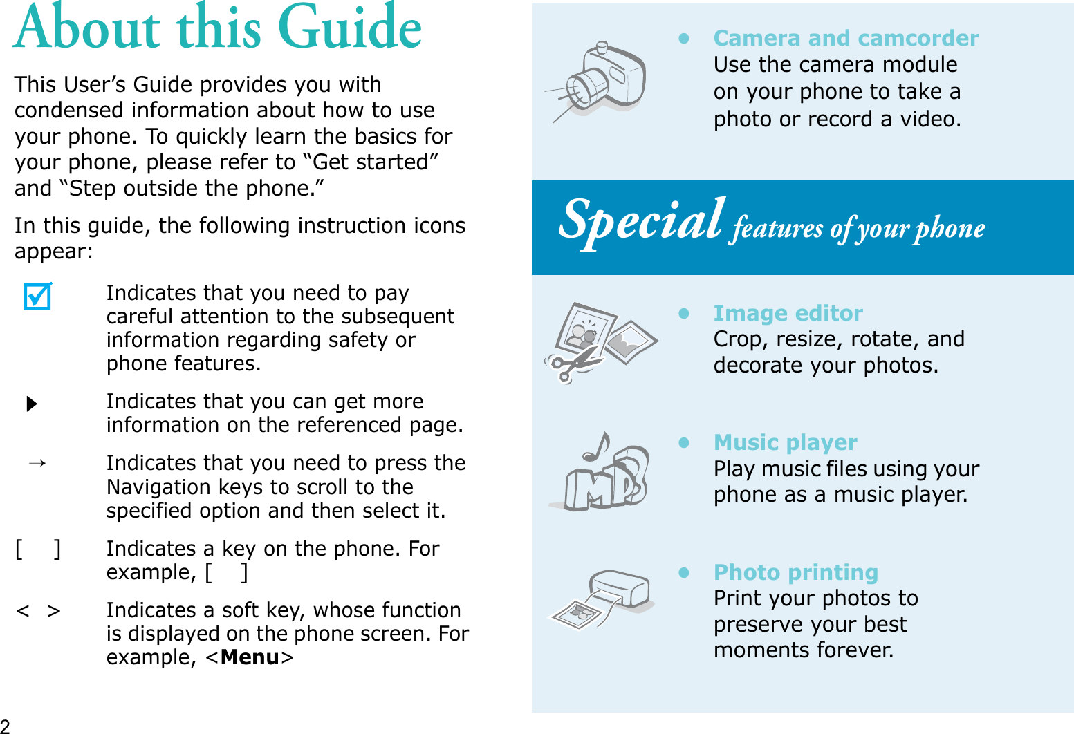 2About this GuideThis User’s Guide provides you with condensed information about how to use your phone. To quickly learn the basics for your phone, please refer to “Get started” and “Step outside the phone.”In this guide, the following instruction icons appear:Indicates that you need to pay careful attention to the subsequent information regarding safety or phone features.Indicates that you can get more information on the referenced page.→Indicates that you need to press the Navigation keys to scroll to the specified option and then select it.[    ]Indicates a key on the phone. For example,[]&lt;  &gt;Indicates a soft key, whose function is displayed on the phone screen. For example, &lt;Menu&gt;• Camera and camcorderUse the camera module on your phone to take a photo or record a video. Special features of your phone• Image editorCrop, resize, rotate, and decorate your photos.•Music playerPlay music files using your phone as a music player.• Photo printingPrint your photos to preserve your best moments forever.