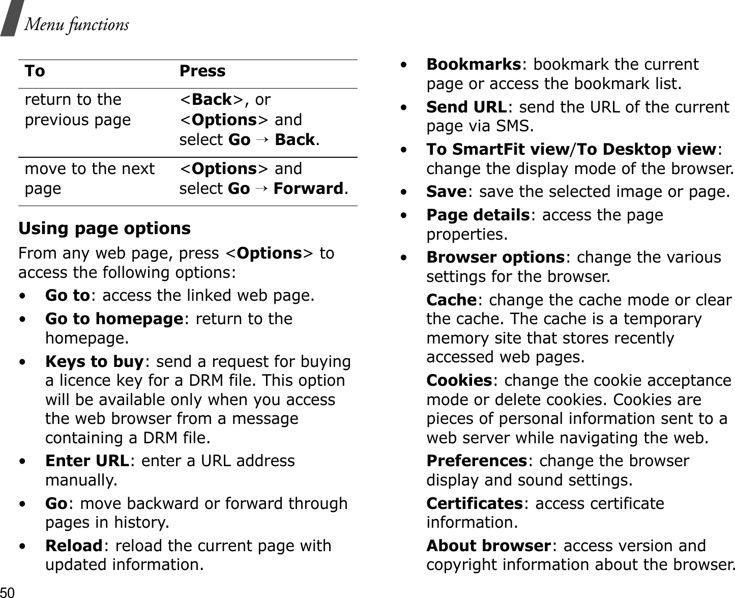 50Menu functionsUsing page optionsFrom any web page, press &lt;Options&gt; to access the following options:•Go to: access the linked web page.•Go to homepage: return to the homepage.•Keys to buy: send a request for buying a licence key for a DRM file. This option will be available only when you access the web browser from a message containing a DRM file.•Enter URL: enter a URL address manually.•Go: move backward or forward through pages in history.•Reload: reload the current page with updated information.•Bookmarks: bookmark the current page or access the bookmark list.•Send URL: send the URL of the current page via SMS.•To SmartFit view/To Desktop view:change the display mode of the browser.•Save: save the selected image or page.•Page details: access the page properties.•Browser options: change the various settings for the browser.Cache: change the cache mode or clear the cache. The cache is a temporary memory site that stores recently accessed web pages.Cookies: change the cookie acceptance mode or delete cookies. Cookies are pieces of personal information sent to a web server while navigating the web.Preferences: change the browser display and sound settings.Certificates: access certificate information.About browser: access version and copyright information about the browser.return to the previous page&lt;Back&gt;, or &lt;Options&gt; and select Go→Back.move to the next page&lt;Options&gt; and select Go→Forward.To Press