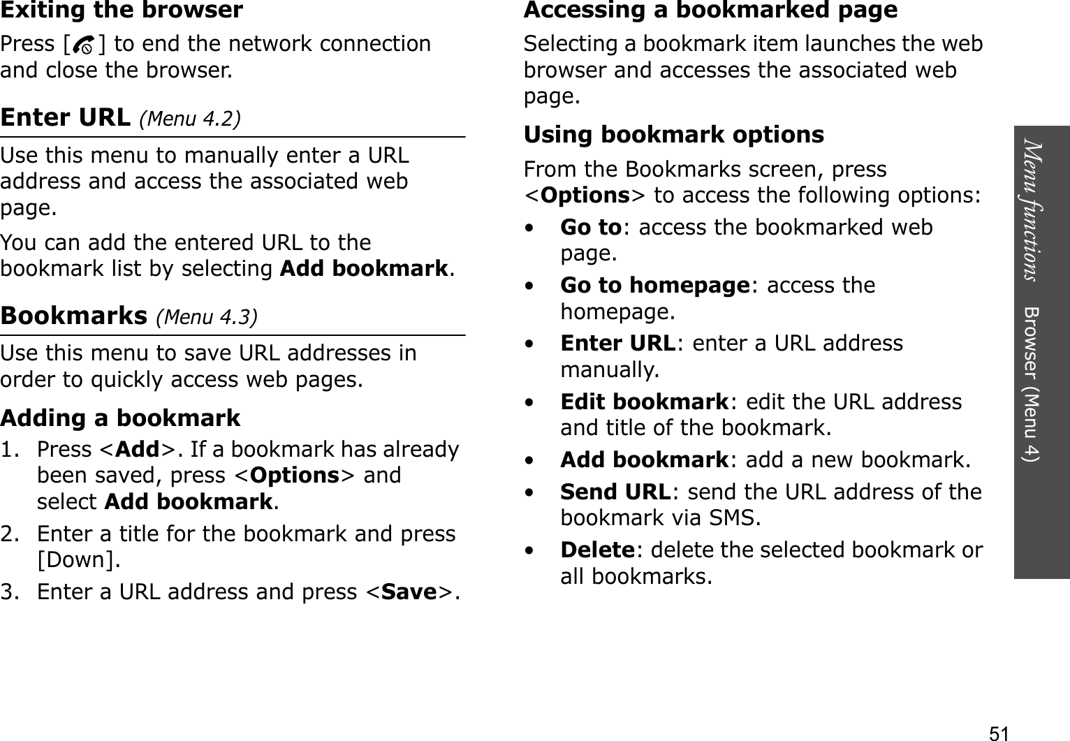 Menu functions    Browser (Menu 4)51Exiting the browserPress [ ] to end the network connection and close the browser.Enter URL (Menu 4.2)Use this menu to manually enter a URL address and access the associated web page.You can add the entered URL to the bookmark list by selecting Add bookmark.Bookmarks (Menu 4.3)Use this menu to save URL addresses in order to quickly access web pages.Adding a bookmark1. Press &lt;Add&gt;. If a bookmark has already been saved, press &lt;Options&gt; and select Add bookmark.2. Enter a title for the bookmark and press [Down].3. Enter a URL address and press &lt;Save&gt;.Accessing a bookmarked pageSelecting a bookmark item launches the web browser and accesses the associated web page.Using bookmark optionsFrom the Bookmarks screen, press &lt;Options&gt; to access the following options:•Go to: access the bookmarked web page.•Go to homepage: access the homepage.•Enter URL: enter a URL address manually.•Edit bookmark: edit the URL address and title of the bookmark.•Add bookmark: add a new bookmark.•Send URL: send the URL address of the bookmark via SMS.•Delete: delete the selected bookmark or all bookmarks.