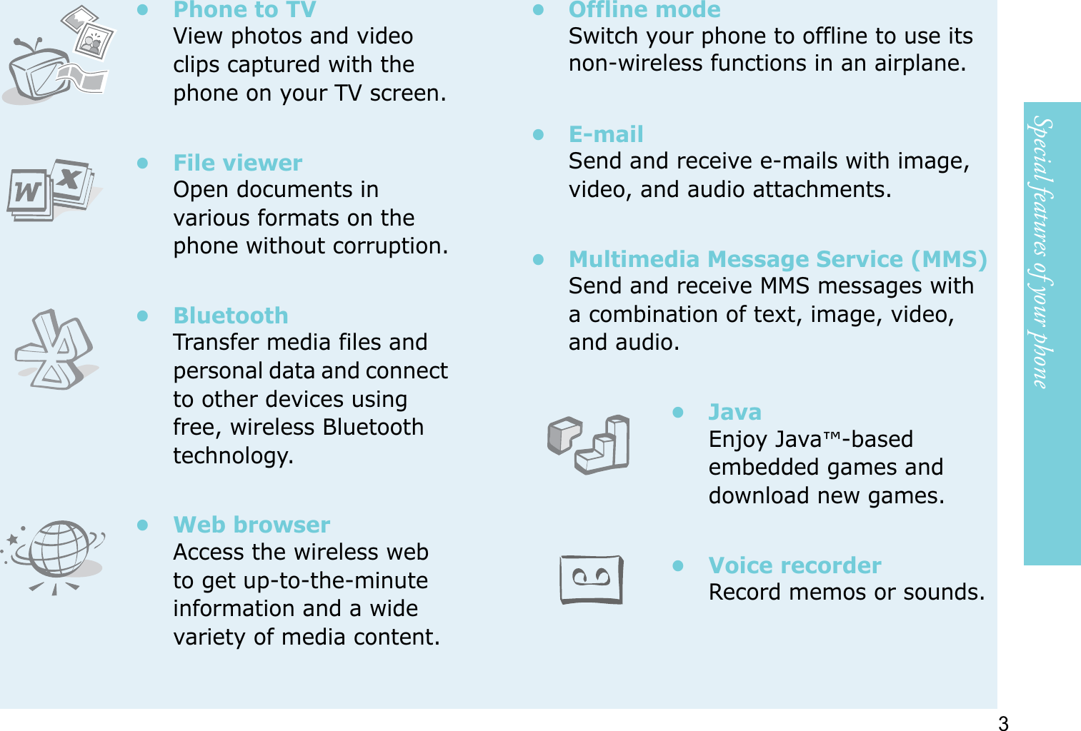 3Special features of your phone• Phone to TVView photos and video clips captured with the phone on your TV screen.• File viewerOpen documents in various formats on the phone without corruption.•BluetoothTransfer media files and personal data and connect to other devices using free, wireless Bluetooth technology.•Web browserAccess the wireless web to get up-to-the-minute information and a wide variety of media content.• Offline modeSwitch your phone to offline to use its non-wireless functions in an airplane.•E-mailSend and receive e-mails with image, video, and audio attachments.• Multimedia Message Service (MMS)Send and receive MMS messages with a combination of text, image, video, and audio.•JavaEnjoy Java™-based embedded games and download new games.• Voice recorderRecord memos or sounds.