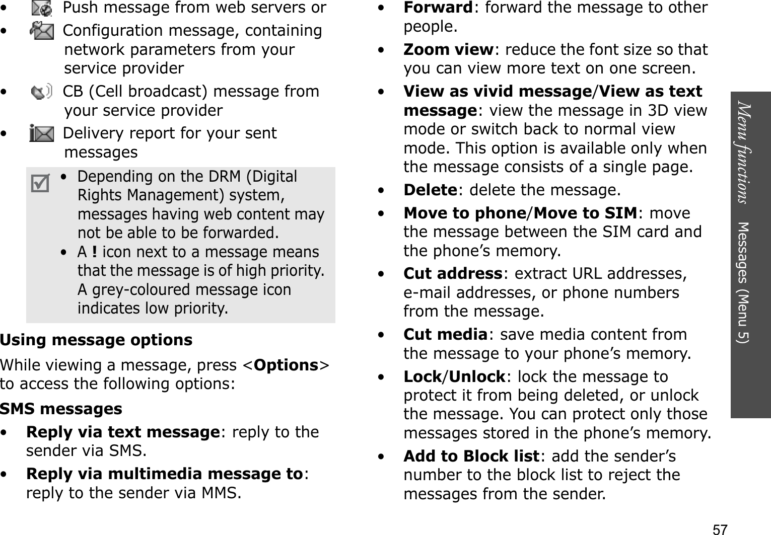 Menu functions    Messages (Menu 5)57•  Push message from web servers or •  Configuration message, containing network parameters from your service provider•  CB (Cell broadcast) message from your service provider•  Delivery report for your sent messagesUsing message optionsWhile viewing a message, press &lt;Options&gt;to access the following options:SMS messages•Reply via text message: reply to the sender via SMS. •Reply via multimedia message to:reply to the sender via MMS. •Forward: forward the message to other people.•Zoom view: reduce the font size so that you can view more text on one screen.•View as vivid message/View as text message: view the message in 3D view mode or switch back to normal view mode. This option is available only when the message consists of a single page.•Delete: delete the message.•Move to phone/Move to SIM: move the message between the SIM card and the phone’s memory.•Cut address: extract URL addresses, e-mail addresses, or phone numbers from the message.•Cut media: save media content from the message to your phone’s memory.•Lock/Unlock: lock the message to protect it from being deleted, or unlock the message. You can protect only those messages stored in the phone’s memory.•Add to Block list: add the sender’s number to the block list to reject the messages from the sender.•  Depending on the DRM (Digital Rights Management) system, messages having web content may not be able to be forwarded.•  A !icon next to a message means that the message is of high priority. A grey-coloured message icon indicates low priority.