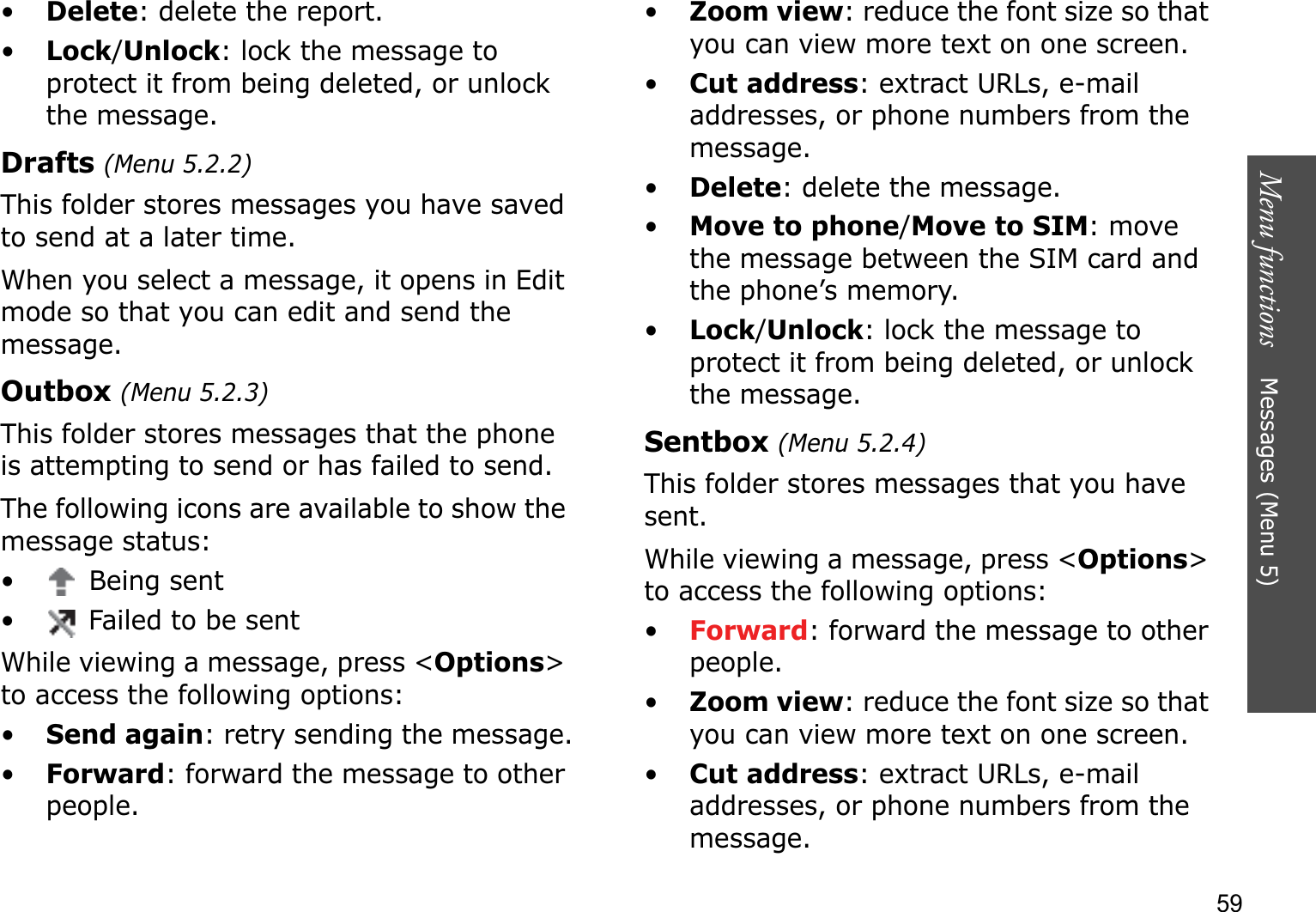Menu functions    Messages (Menu 5)59•Delete: delete the report.•Lock/Unlock: lock the message to protect it from being deleted, or unlock the message.Drafts (Menu 5.2.2)This folder stores messages you have saved to send at a later time. When you select a message, it opens in Edit mode so that you can edit and send the message.Outbox (Menu 5.2.3)This folder stores messages that the phone is attempting to send or has failed to send.The following icons are available to show the message status:•  Being sent• Failed to be sentWhile viewing a message, press &lt;Options&gt;to access the following options:•Send again: retry sending the message.•Forward: forward the message to other people. •Zoom view: reduce the font size so that you can view more text on one screen.•Cut address: extract URLs, e-mail addresses, or phone numbers from the message.•Delete: delete the message.•Move to phone/Move to SIM: move the message between the SIM card and the phone’s memory.•Lock/Unlock: lock the message to protect it from being deleted, or unlock the message.Sentbox (Menu 5.2.4)This folder stores messages that you have sent.While viewing a message, press &lt;Options&gt;to access the following options:•Forward: forward the message to other people. •Zoom view: reduce the font size so that you can view more text on one screen.•Cut address: extract URLs, e-mail addresses, or phone numbers from the message.