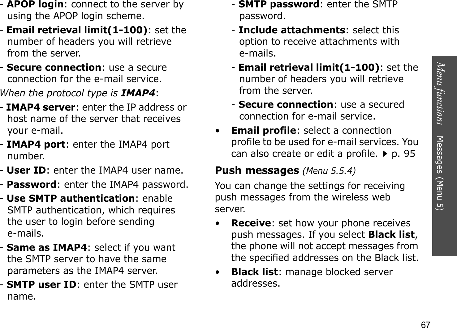 Menu functions    Messages (Menu 5)67-APOP login: connect to the server by using the APOP login scheme. -Email retrieval limit(1-100): set the number of headers you will retrieve from the server.-Secure connection: use a secure connection for the e-mail service.When the protocol type is IMAP4:-IMAP4 server: enter the IP address or host name of the server that receives your e-mail.-IMAP4 port: enter the IMAP4 port number.-User ID: enter the IMAP4 user name.-Password: enter the IMAP4 password.-Use SMTP authentication: enable SMTP authentication, which requires the user to login before sending e-mails.-Same as IMAP4: select if you want the SMTP server to have the same parameters as the IMAP4 server.-SMTP user ID: enter the SMTP user name.-SMTP password: enter the SMTP password.-Include attachments: select this option to receive attachments with e-mails.-Email retrieval limit(1-100): set the number of headers you will retrieve from the server.-Secure connection: use a secured connection for e-mail service.•Email profile: select a connection profile to be used for e-mail services. You can also create or edit a profile.p. 95Push messages (Menu 5.5.4)You can change the settings for receiving push messages from the wireless web server.•Receive: set how your phone receives push messages. If you select Black list,the phone will not accept messages from the specified addresses on the Black list.•Black list: manage blocked server addresses.