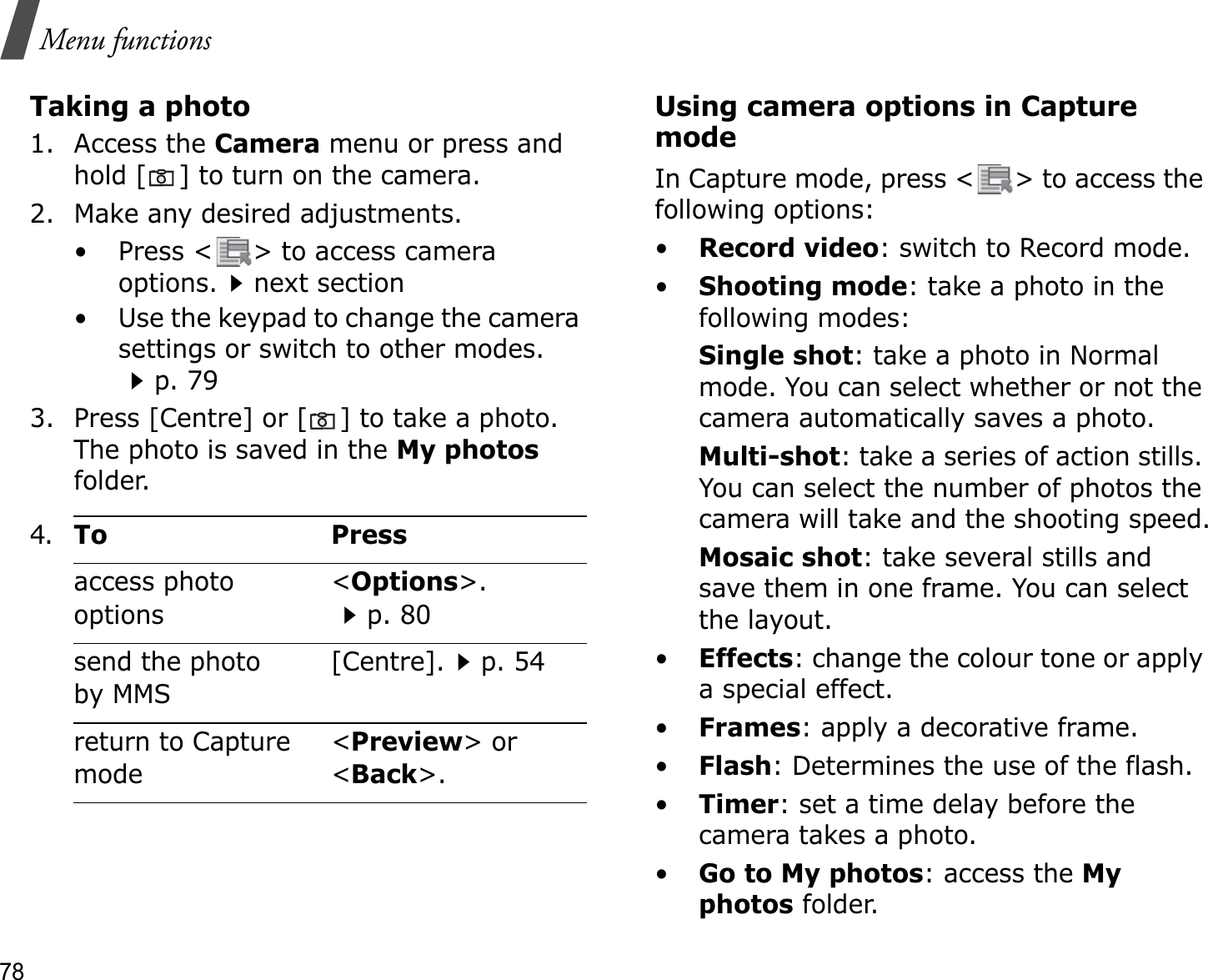 78Menu functionsTaking a photo1. Access the Camera menu or press and hold [ ] to turn on the camera.2. Make any desired adjustments.• Press &lt; &gt; to access camera options.next section• Use the keypad to change the camera settings or switch to other modes.p. 793. Press [Centre] or [ ] to take a photo. The photo is saved in the My photosfolder.Using camera options in Capture modeIn Capture mode, press &lt; &gt; to access the following options:•Record video: switch to Record mode.•Shooting mode: take a photo in the following modes:Single shot: take a photo in Normal mode. You can select whether or not the camera automatically saves a photo.Multi-shot: take a series of action stills. You can select the number of photos the camera will take and the shooting speed.Mosaic shot: take several stills and save them in one frame. You can select the layout.•Effects: change the colour tone or apply a special effect.•Frames: apply a decorative frame.•Flash: Determines the use of the flash.•Timer: set a time delay before the camera takes a photo.•Go to My photos: access the Myphotos folder.4.To Pressaccess photo options&lt;Options&gt;.p. 80send the photo by MMS[Centre].p. 54return to Capture mode&lt;Preview&gt; or &lt;Back&gt;.