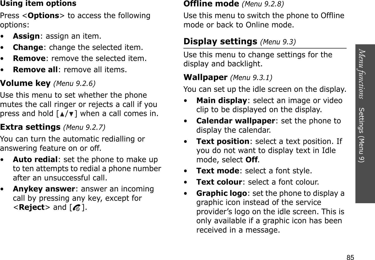 Menu functions    Settings (Menu 9)85Using item optionsPress &lt;Options&gt; to access the following options:•Assign: assign an item.•Change: change the selected item.•Remove: remove the selected item.•Remove all: remove all items.Volume key (Menu 9.2.6)Use this menu to set whether the phone mutes the call ringer or rejects a call if you press and hold [ / ] when a call comes in.Extra settings (Menu 9.2.7)You can turn the automatic redialling or answering feature on or off.•Auto redial: set the phone to make up to ten attempts to redial a phone number after an unsuccessful call.•Anykey answer: answer an incoming call by pressing any key, except for &lt;Reject&gt; and [ ]. Offline mode (Menu 9.2.8)Use this menu to switch the phone to Offline mode or back to Online mode.Display settings (Menu 9.3)Use this menu to change settings for the display and backlight.Wallpaper (Menu 9.3.1)You can set up the idle screen on the display.•Main display: select an image or video clip to be displayed on the display.•Calendar wallpaper: set the phone to display the calendar.•Text position: select a text position. If you do not want to display text in Idle mode, select Off.•Text mode: select a font style.•Text colour: select a font colour.•Graphic logo: set the phone to display a graphic icon instead of the service provider’s logo on the idle screen. This is only available if a graphic icon has been received in a message.