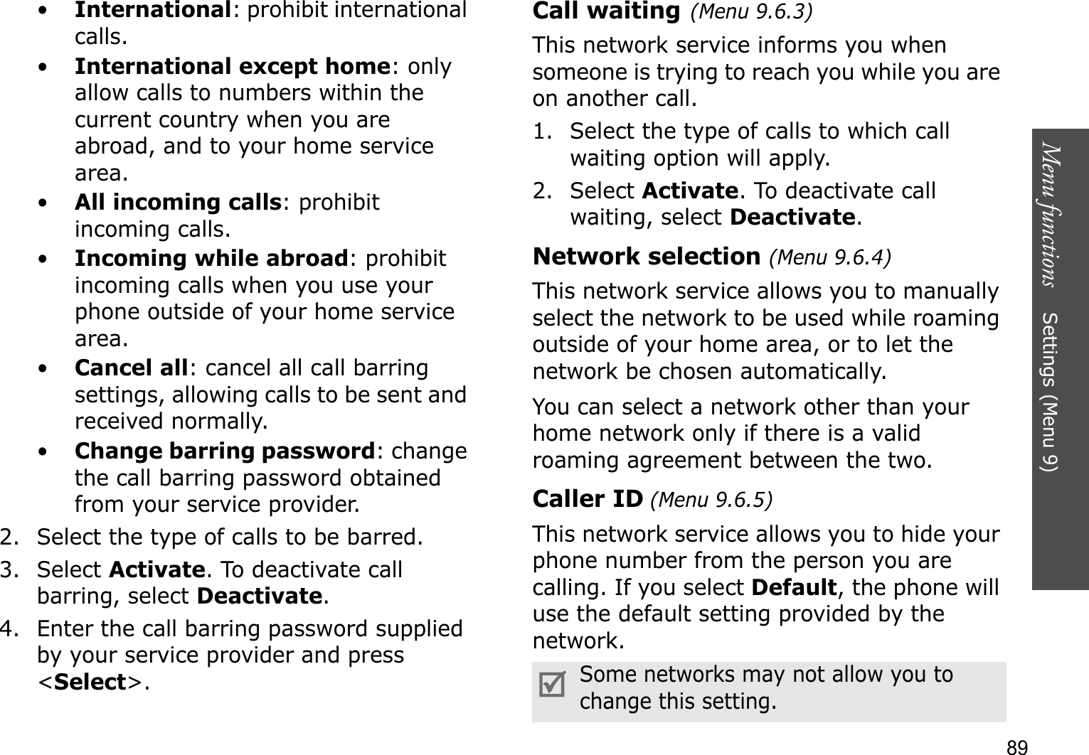 Menu functions    Settings (Menu 9)89•International: prohibit international calls.•International except home: only allow calls to numbers within the current country when you are abroad, and to your home service area.•All incoming calls: prohibit incoming calls.•Incoming while abroad: prohibit incoming calls when you use your phone outside of your home service area.•Cancel all: cancel all call barring settings, allowing calls to be sent and received normally.•Change barring password: change the call barring password obtained from your service provider.2. Select the type of calls to be barred. 3. Select Activate. To deactivate call barring, select Deactivate.4. Enter the call barring password supplied by your service provider and press &lt;Select&gt;.Call waiting(Menu 9.6.3)This network service informs you when someone is trying to reach you while you are on another call.1. Select the type of calls to which call waiting option will apply.2. Select Activate. To deactivate call waiting, select Deactivate.Network selection (Menu 9.6.4)This network service allows you to manually select the network to be used while roaming outside of your home area, or to let the network be chosen automatically. You can select a network other than your home network only if there is a valid roaming agreement between the two.Caller ID (Menu 9.6.5)This network service allows you to hide your phone number from the person you are calling. If you select Default, the phone will use the default setting provided by the network.Some networks may not allow you to change this setting.
