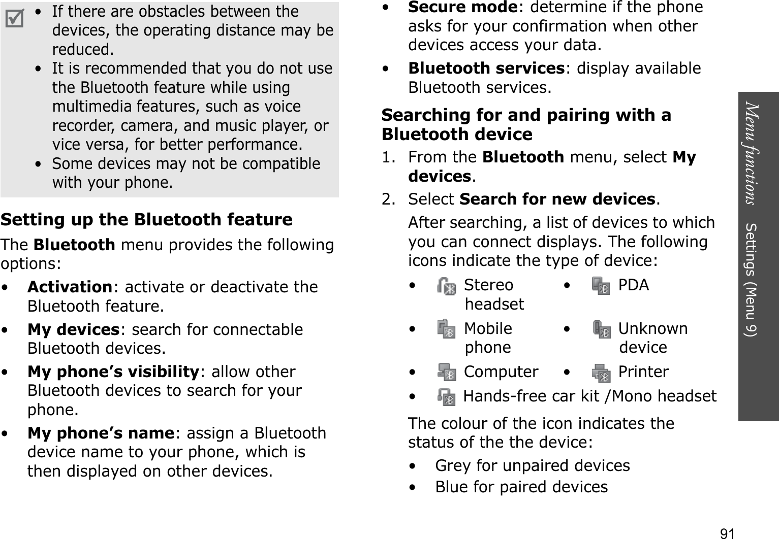Menu functions    Settings (Menu 9)91Setting up the Bluetooth featureTheBluetooth menu provides the following options:•Activation: activate or deactivate the Bluetooth feature.•My devices: search for connectable Bluetooth devices. •My phone’s visibility: allow other Bluetooth devices to search for your phone.•My phone’s name: assign a Bluetooth device name to your phone, which is then displayed on other devices.•Secure mode: determine if the phone asks for your confirmation when other devices access your data.•Bluetooth services: display available Bluetooth services. Searching for and pairing with a Bluetooth device1. From the Bluetooth menu, select Mydevices.2. Select Search for new devices.After searching, a list of devices to which you can connect displays. The following icons indicate the type of device:The colour of the icon indicates the status of the the device:• Grey for unpaired devices• Blue for paired devices•  If there are obstacles between the devices, the operating distance may be reduced.•  It is recommended that you do not use the Bluetooth feature while using multimedia features, such as voice recorder, camera, and music player, or vice versa, for better performance.•  Some devices may not be compatible with your phone.• Stereo headset• PDA• Mobile phone•  Unknown device• Computer• Printer•  Hands-free car kit /Mono headset