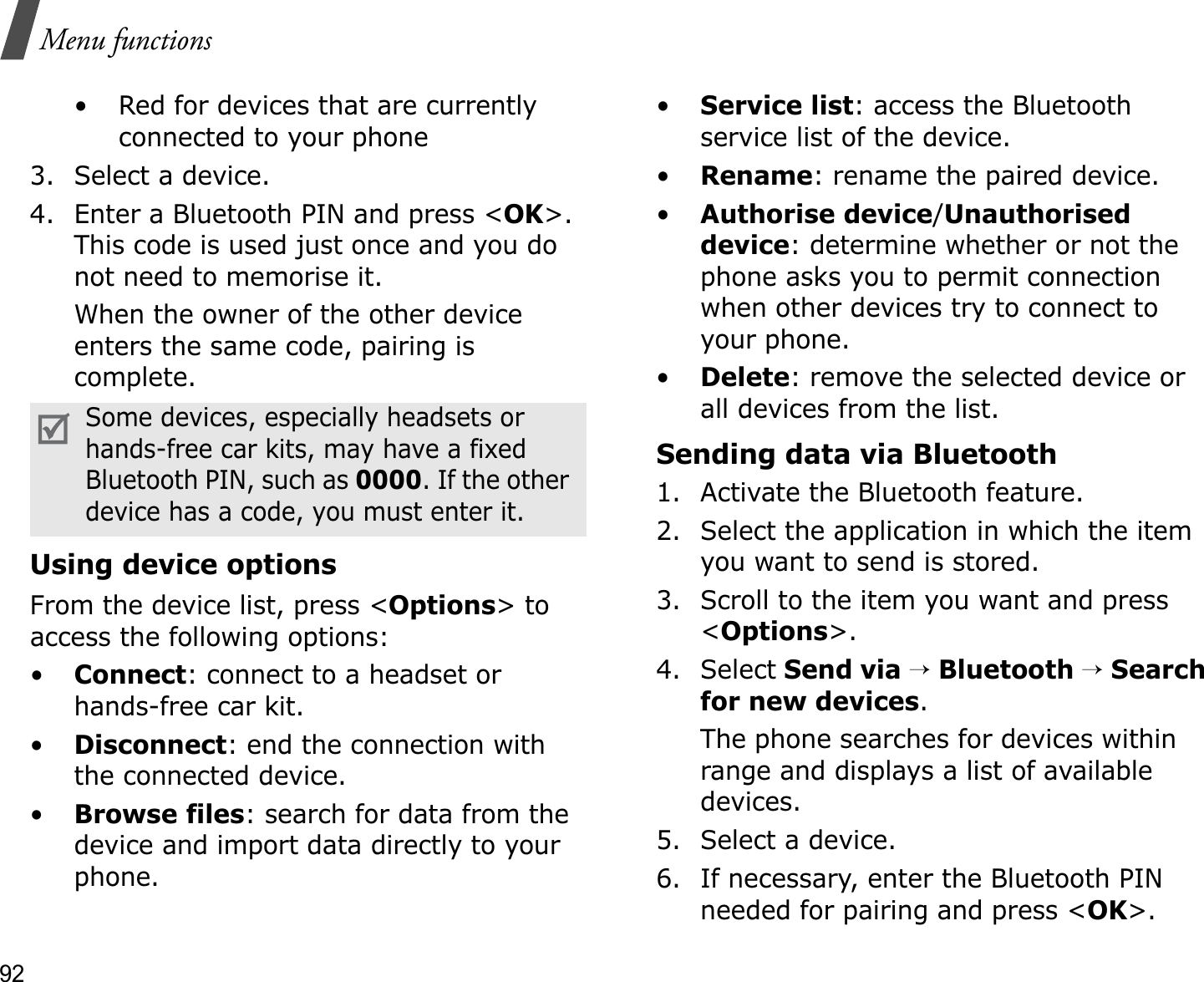 92Menu functions• Red for devices that are currently connected to your phone3. Select a device.4. Enter a Bluetooth PIN and press &lt;OK&gt;.This code is used just once and you do not need to memorise it.When the owner of the other device enters the same code, pairing is complete.Using device optionsFrom the device list, press &lt;Options&gt; to access the following options: •Connect: connect to a headset or hands-free car kit.•Disconnect: end the connection with the connected device.•Browse files: search for data from the device and import data directly to your phone.•Service list: access the Bluetooth service list of the device.•Rename: rename the paired device.•Authorise device/Unauthorised device: determine whether or not the phone asks you to permit connection when other devices try to connect to your phone.•Delete: remove the selected device or all devices from the list.Sending data via Bluetooth1. Activate the Bluetooth feature.2. Select the application in which the item you want to send is stored. 3. Scroll to the item you want and press &lt;Options&gt;.4. Select Send via→Bluetooth→Search for new devices.The phone searches for devices within range and displays a list of available devices.5. Select a device.6. If necessary, enter the Bluetooth PIN needed for pairing and press &lt;OK&gt;.Some devices, especially headsets or hands-free car kits, may have a fixed Bluetooth PIN, such as 0000. If the other device has a code, you must enter it.