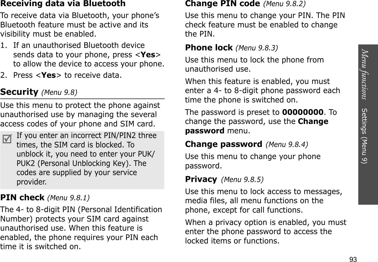 Menu functions    Settings (Menu 9)93Receiving data via BluetoothTo receive data via Bluetooth, your phone’s Bluetooth feature must be active and its visibility must be enabled.1. If an unauthorised Bluetooth device sends data to your phone, press &lt;Yes&gt;to allow the device to access your phone.2. Press &lt;Yes&gt; to receive data.Security (Menu 9.8)Use this menu to protect the phone against unauthorised use by managing the several access codes of your phone and SIM card.PIN check (Menu 9.8.1)The 4- to 8-digit PIN (Personal Identification Number) protects your SIM card against unauthorised use. When this feature is enabled, the phone requires your PIN each time it is switched on.Change PIN code(Menu 9.8.2)Use this menu to change your PIN. The PIN check feature must be enabled to change the PIN.Phone lock (Menu 9.8.3)Use this menu to lock the phone from unauthorised use. When this feature is enabled, you must enter a 4- to 8-digit phone password each time the phone is switched on.The password is preset to 00000000. To change the password, use the Change password menu.Change password(Menu 9.8.4)Use this menu to change your phone password.Privacy(Menu 9.8.5)Use this menu to lock access to messages, media files, all menu functions on the phone, except for call functions. When a privacy option is enabled, you must enter the phone password to access the locked items or functions. If you enter an incorrect PIN/PIN2 three times, the SIM card is blocked. To unblock it, you need to enter your PUK/PUK2 (Personal Unblocking Key). The codes are supplied by your service provider.
