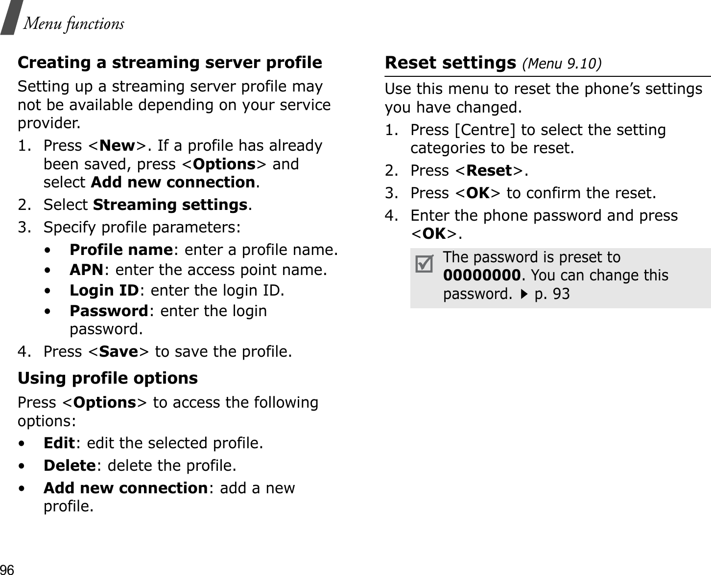 96Menu functionsCreating a streaming server profileSetting up a streaming server profile may not be available depending on your service provider.1. Press &lt;New&gt;. If a profile has already been saved, press &lt;Options&gt; and select Add new connection.2. Select Streaming settings.3. Specify profile parameters: •Profile name: enter a profile name.•APN: enter the access point name.•Login ID: enter the login ID.•Password: enter the login password.4. Press &lt;Save&gt; to save the profile.Using profile optionsPress &lt;Options&gt; to access the following options:•Edit: edit the selected profile.•Delete: delete the profile.•Add new connection: add a new profile.Reset settings (Menu 9.10)Use this menu to reset the phone’s settings you have changed.1. Press [Centre] to select the setting categories to be reset. 2. Press &lt;Reset&gt;.3. Press &lt;OK&gt; to confirm the reset.4. Enter the phone password and press &lt;OK&gt;.The password is preset to 00000000. You can change this password.p. 93