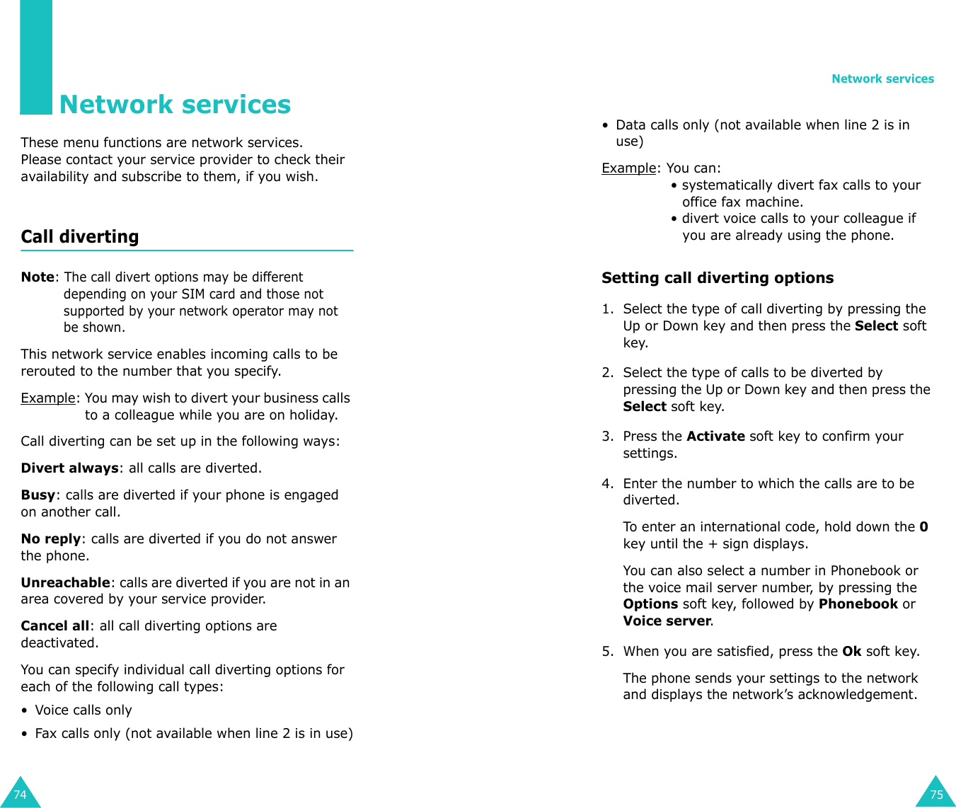 74Network servicesThese menu functions are network services.Please contact your service provider to check their availability and subscribe to them, if you wish.Call diverting Note: The call divert options may be different depending on your SIM card and those not supported by your network operator may not be shown.This network service enables incoming calls to be rerouted to the number that you specify.Example: You may wish to divert your business calls to a colleague while you are on holiday.Call diverting can be set up in the following ways:Divert always: all calls are diverted.Busy: calls are diverted if your phone is engaged on another call.No reply: calls are diverted if you do not answer the phone.Unreachable: calls are diverted if you are not in an area covered by your service provider.Cancel all: all call diverting options are deactivated.You can specify individual call diverting options for each of the following call types:• Voice calls only• Fax calls only (not available when line 2 is in use)Network services75• Data calls only (not available when line 2 is in use)Example: You can:• systematically divert fax calls to your office fax machine.• divert voice calls to your colleague if you are already using the phone.Setting call diverting options1. Select the type of call diverting by pressing the Up or Down key and then press the Select soft key.2. Select the type of calls to be diverted by pressing the Up or Down key and then press the Select soft key.3. Press the Activate soft key to confirm your settings.4. Enter the number to which the calls are to be diverted.To enter an international code, hold down the 0 key until the + sign displays. You can also select a number in Phonebook or the voice mail server number, by pressing the Options soft key, followed by Phonebook or Voice server.5. When you are satisfied, press the Ok soft key. The phone sends your settings to the network and displays the network’s acknowledgement.