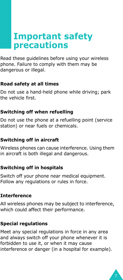 7Important safety precautionsRead these guidelines before using your wireless phone. Failure to comply with them may be dangerous or illegal. Road safety at all timesDo not use a hand-held phone while driving; park the vehicle first. Switching off when refuellingDo not use the phone at a refuelling point (service station) or near fuels or chemicals.Switching off in aircraftWireless phones can cause interference. Using them in aircraft is both illegal and dangerous.Switching off in hospitalsSwitch off your phone near medical equipment. Follow any regulations or rules in force.InterferenceAll wireless phones may be subject to interference, which could affect their performance.Special regulationsMeet any special regulations in force in any area and always switch off your phone whenever it is forbidden to use it, or when it may cause interference or danger (in a hospital for example).