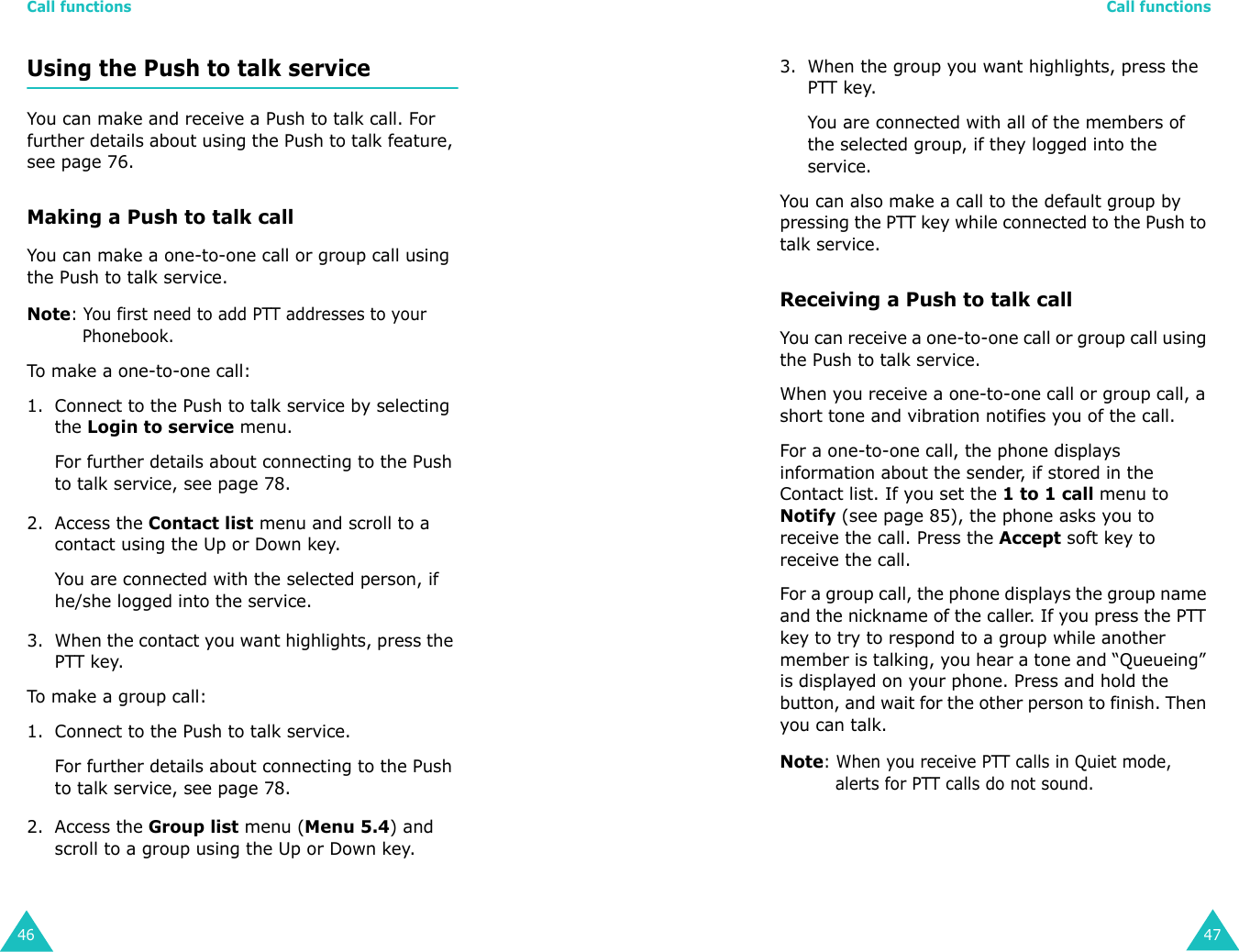 Call functions46Using the Push to talk serviceYou can make and receive a Push to talk call. For further details about using the Push to talk feature, see page 76.Making a Push to talk callYou can make a one-to-one call or group call using the Push to talk service.Note: You first need to add PTT addresses to your Phonebook.To ma ke  a  one- to-o ne ca l l:1. Connect to the Push to talk service by selecting the Login to service menu.For further details about connecting to the Push to talk service, see page 78.2. Access the Contact list menu and scroll to a contact using the Up or Down key.You are connected with the selected person, if  he/she logged into the service.3. When the contact you want highlights, press the PTT key.To ma ke  a  grou p cal l:1. Connect to the Push to talk service.For further details about connecting to the Push to talk service, see page 78.2. Access the Group list menu (Menu 5.4) and scroll to a group using the Up or Down key.Call functions473. When the group you want highlights, press the PTT key.You are connected with all of the members of the selected group, if they logged into the service.You can also make a call to the default group by pressing the PTT key while connected to the Push to talk service.Receiving a Push to talk callYou can receive a one-to-one call or group call using the Push to talk service.When you receive a one-to-one call or group call, a short tone and vibration notifies you of the call. For a one-to-one call, the phone displays information about the sender, if stored in the Contact list. If you set the 1 to 1 call menu to Notify (see page 85), the phone asks you to receive the call. Press the Accept soft key to receive the call.For a group call, the phone displays the group name and the nickname of the caller. If you press the PTT key to try to respond to a group while another member is talking, you hear a tone and “Queueing” is displayed on your phone. Press and hold the button, and wait for the other person to finish. Then you can talk.Note: When you receive PTT calls in Quiet mode, alerts for PTT calls do not sound.