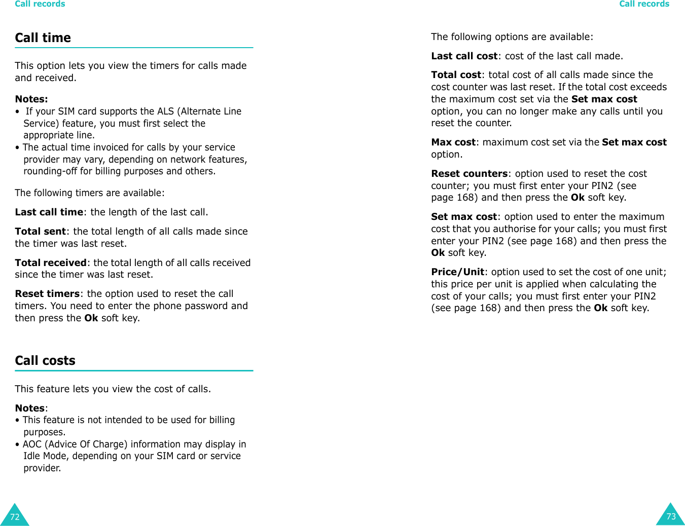 Call records72Call time This option lets you view the timers for calls made and received. Notes:•  If your SIM card supports the ALS (Alternate Line Service) feature, you must first select the appropriate line.• The actual time invoiced for calls by your service provider may vary, depending on network features, rounding-off for billing purposes and others.The following timers are available:Last call time: the length of the last call.Total sent: the total length of all calls made since the timer was last reset.Total received: the total length of all calls received since the timer was last reset.Reset timers: the option used to reset the call timers. You need to enter the phone password and then press the Ok soft key.Call costs This feature lets you view the cost of calls. Notes: • This feature is not intended to be used for billing purposes.• AOC (Advice Of Charge) information may display in Idle Mode, depending on your SIM card or service provider.Call records73The following options are available:Last call cost: cost of the last call made.Total cost: total cost of all calls made since the cost counter was last reset. If the total cost exceeds the maximum cost set via the Set max cost option, you can no longer make any calls until you reset the counter.Max cost: maximum cost set via the Set max cost option.Reset counters: option used to reset the cost counter; you must first enter your PIN2 (see page 168) and then press the Ok soft key.Set max cost: option used to enter the maximum cost that you authorise for your calls; you must first enter your PIN2 (see page 168) and then press the Ok soft key.Price/Unit: option used to set the cost of one unit; this price per unit is applied when calculating the cost of your calls; you must first enter your PIN2 (see page 168) and then press the Ok soft key.