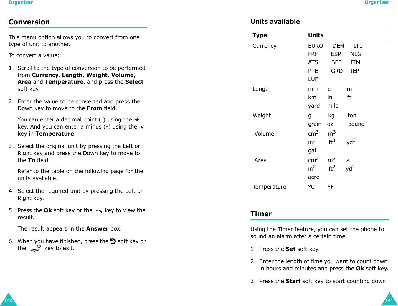 Organiser140Conversion This menu option allows you to convert from one type of unit to another.To c onv er t a va l ue:1. Scroll to the type of conversion to be performed from Currency, Length, Weight, Volume, Area and Temperature, and press the Select soft key.2. Enter the value to be converted and press the Down key to move to the From field. You can enter a decimal point (.) using the   key. And you can enter a minus (-) using the   key in Temperature.3. Select the original unit by pressing the Left or Right key and press the Down key to move to the To field. Refer to the table on the following page for the units available.4. Select the required unit by pressing the Left or Right key. 5. Press the Ok soft key or the   key to view the result. The result appears in the Answer box.6. When you have finished, press the   soft key or the   key to exit.Organiser141Units availableTimer Using the Timer feature, you can set the phone to sound an alarm after a certain time.1. Press the Set soft key.2. Enter the length of time you want to count down in hours and minutes and press the Ok soft key.3. Press the Start soft key to start counting down.Type UnitsCurrency EURO     DEM     ITLFRF       ESP     NLGATS       BEF     FIMPTE       GRD    IEPLUFLength mm     cm      mkm      in        ftyard    mileWeight g         kg       tongrain   oz        pound Volume cm3     m3         lin3       ft3      yd3gal Area cm2     m2      ain2       ft2      yd2acreTemperature °C       °F