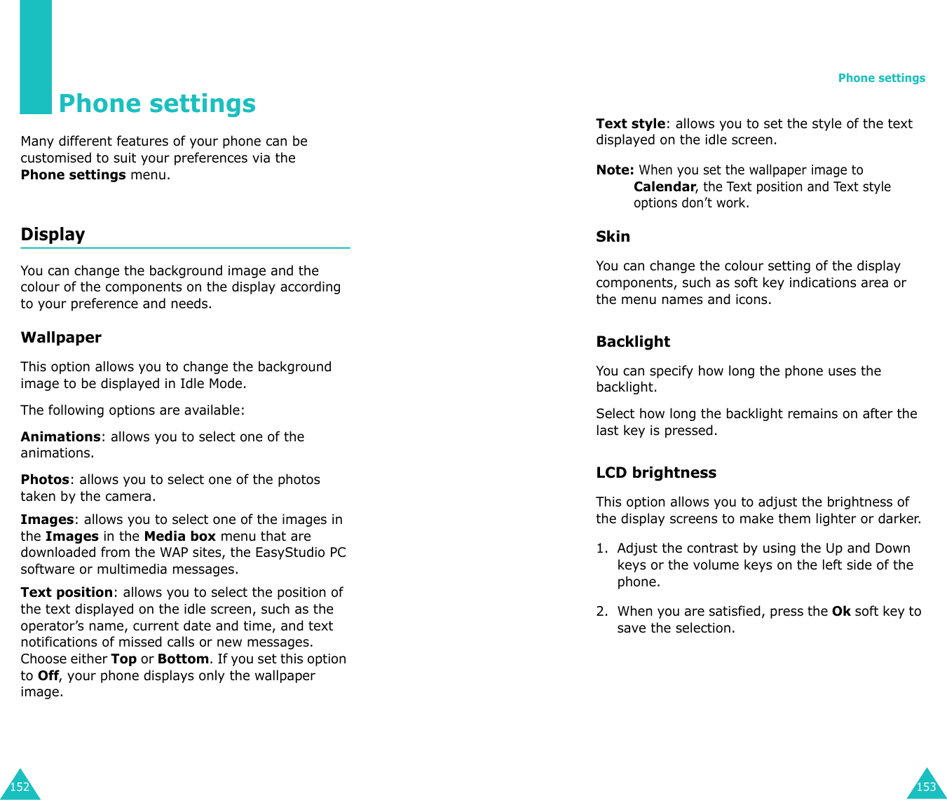 152Phone settingsMany different features of your phone can be customised to suit your preferences via thePhone settings menu.Display You can change the background image and the colour of the components on the display according to your preference and needs.WallpaperThis option allows you to change the background image to be displayed in Idle Mode. The following options are available:Animations: allows you to select one of the animations.Photos: allows you to select one of the photos taken by the camera.Images: allows you to select one of the images in the Images in the Media box menu that are downloaded from the WAP sites, the EasyStudio PC software or multimedia messages. Text position: allows you to select the position of the text displayed on the idle screen, such as the operator’s name, current date and time, and text notifications of missed calls or new messages. Choose either Top or Bottom. If you set this option to Off, your phone displays only the wallpaper image.Phone settings153Text style: allows you to set the style of the text displayed on the idle screen.Note: When you set the wallpaper image to Calendar, the Text position and Text style options don’t work.Skin You can change the colour setting of the display components, such as soft key indications area or the menu names and icons. Backlight You can specify how long the phone uses the backlight. Select how long the backlight remains on after the last key is pressed.LCD brightness This option allows you to adjust the brightness of the display screens to make them lighter or darker.1. Adjust the contrast by using the Up and Down keys or the volume keys on the left side of the phone.2. When you are satisfied, press the Ok soft key to save the selection.