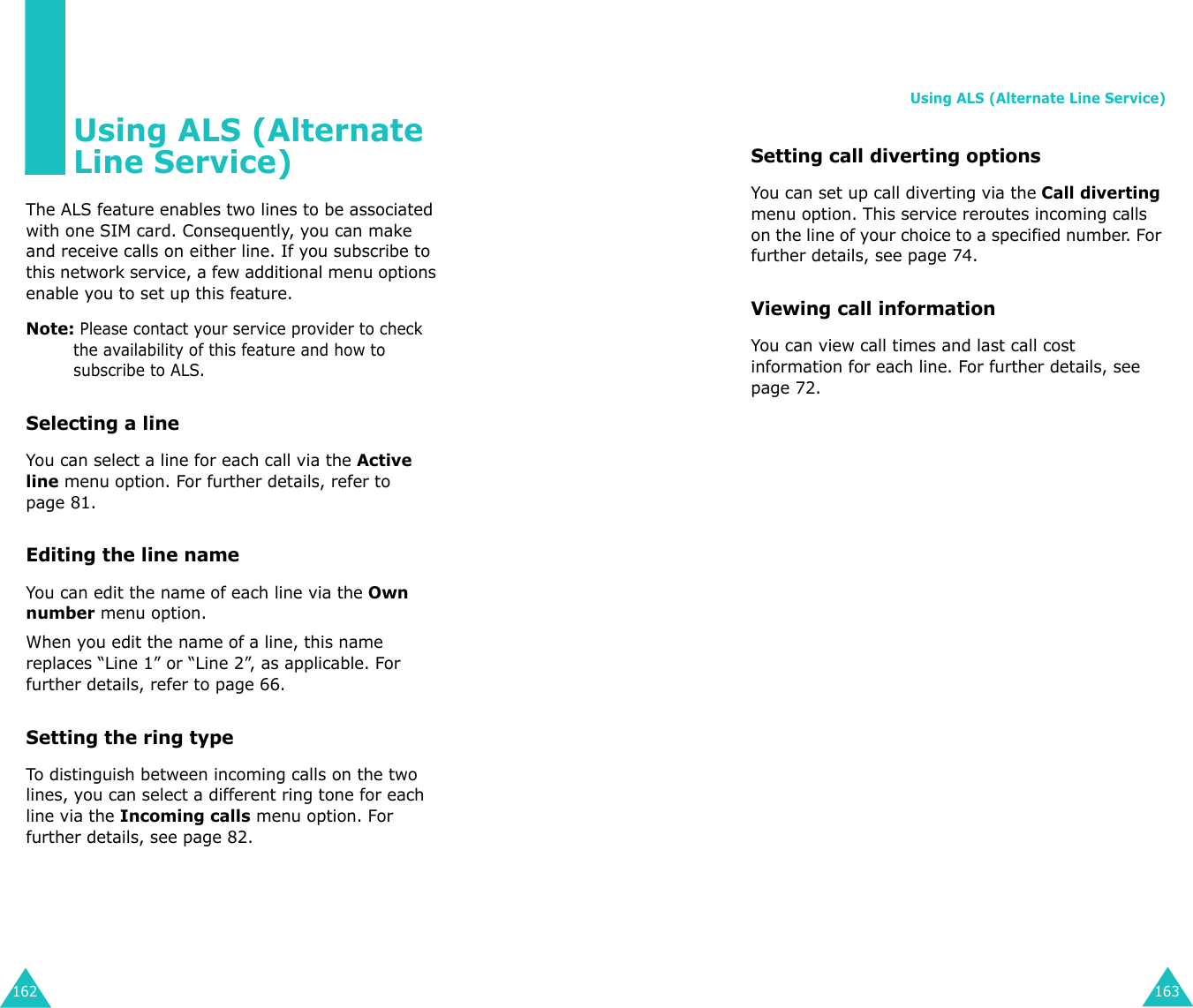 162Using ALS (Alternate Line Service)The ALS feature enables two lines to be associated with one SIM card. Consequently, you can make and receive calls on either line. If you subscribe to this network service, a few additional menu options enable you to set up this feature.Note: Please contact your service provider to check the availability of this feature and how to subscribe to ALS.Selecting a line You can select a line for each call via the Active line menu option. For further details, refer to page 81.Editing the line nameYou can edit the name of each line via the Own number menu option.When you edit the name of a line, this name replaces “Line 1” or “Line 2”, as applicable. For further details, refer to page 66.Setting the ring typeTo distinguish between incoming calls on the two lines, you can select a different ring tone for each line via the Incoming calls menu option. For further details, see page 82.Using ALS (Alternate Line Service)163Setting call diverting optionsYou can set up call diverting via the Call diverting menu option. This service reroutes incoming calls on the line of your choice to a specified number. For further details, see page 74.Viewing call informationYou can view call times and last call cost information for each line. For further details, see page 72.