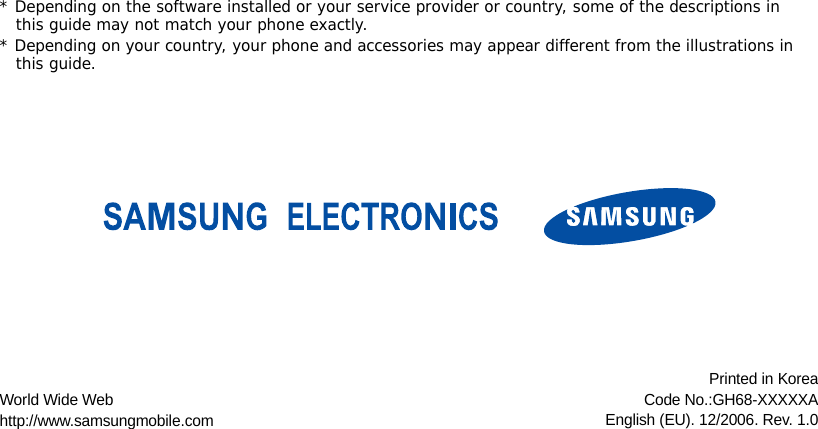 * Depending on the software installed or your service provider or country, some of the descriptions in this guide may not match your phone exactly.* Depending on your country, your phone and accessories may appear different from the illustrations in this guide.World Wide Webhttp://www.samsungmobile.comPrinted in KoreaCode No.:GH68-XXXXXAEnglish (EU). 12/2006. Rev. 1.0