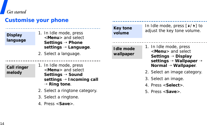 Get started14Customise your phone1. In Idle mode, press &lt;Menu&gt; and select Settings → Phone settings → Language.2. Select a language.1. In Idle mode, press &lt;Menu&gt; and select Settings → Sound settings → Incoming call → Ring tone.2. Select a ringtone category.3. Select a ringtone.4. Press &lt;Save&gt;.Display languageCall ringer melodyIn Idle mode, press [ / ] to adjust the key tone volume.1. In Idle mode, press &lt;Menu&gt; and select Settings → Display settings → Wallpaper → Normal → Wallpaper.2. Select an image category.3. Select an image.4. Press &lt;Select&gt;.5. Press &lt;Save&gt;. Key tone volumeIdle mode wallpaper