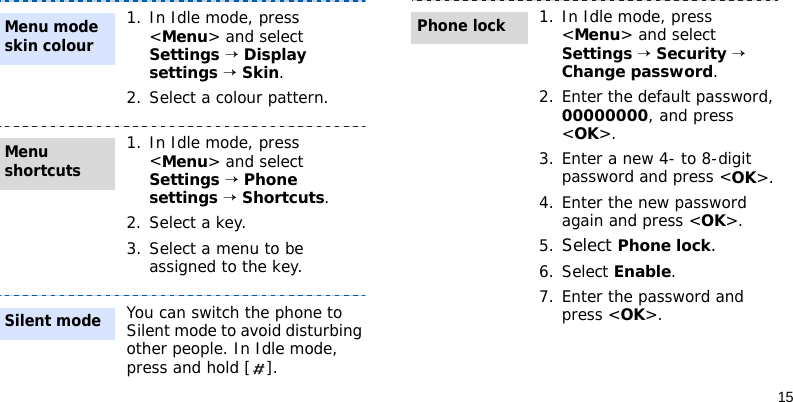 151. In Idle mode, press &lt;Menu&gt; and select Settings → Display settings → Skin.2. Select a colour pattern.1. In Idle mode, press &lt;Menu&gt; and select Settings → Phone settings → Shortcuts.2. Select a key.3. Select a menu to be assigned to the key.You can switch the phone to Silent mode to avoid disturbing other people. In Idle mode, press and hold [ ].Menu mode skin colourMenu shortcutsSilent mode1. In Idle mode, press &lt;Menu&gt; and select Settings → Security → Change password.2. Enter the default password, 00000000, and press &lt;OK&gt;.3. Enter a new 4- to 8-digit password and press &lt;OK&gt;.4. Enter the new password again and press &lt;OK&gt;.5.Select Phone lock.6. Select Enable.7. Enter the password and press &lt;OK&gt;.Phone lock