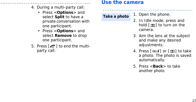 17Use the camera4. During a multi-party call:• Press &lt;Options&gt; and select Split to have a private conversation with one participant. • Press &lt;Options&gt; and select Remove to drop one participant.5. Press [ ] to end the multi-party call.1. Open the phone.2. In Idle mode, press and hold [] to turn on the camera.3. Aim the lens at the subject and make any desired adjustments.4. Press [ ] or [ ] to take a photo. The photo is saved automatically.5.Press &lt;Back&gt; to take another photo.Take a photo