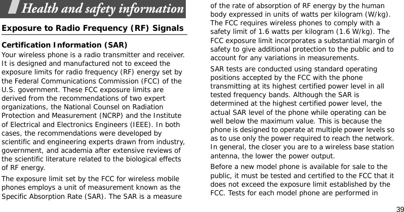 39Health and safety informationExposure to Radio Frequency (RF) SignalsCertification Information (SAR)Your wireless phone is a radio transmitter and receiver. It is designed and manufactured not to exceed the exposure limits for radio frequency (RF) energy set by the Federal Communications Commission (FCC) of the U.S. government. These FCC exposure limits are derived from the recommendations of two expert organizations, the National Counsel on Radiation Protection and Measurement (NCRP) and the Institute of Electrical and Electronics Engineers (IEEE). In both cases, the recommendations were developed by scientific and engineering experts drawn from industry, government, and academia after extensive reviews of the scientific literature related to the biological effects of RF energy.The exposure limit set by the FCC for wireless mobile phones employs a unit of measurement known as the Specific Absorption Rate (SAR). The SAR is a measure of the rate of absorption of RF energy by the human body expressed in units of watts per kilogram (W/kg). The FCC requires wireless phones to comply with a safety limit of 1.6 watts per kilogram (1.6 W/kg). The FCC exposure limit incorporates a substantial margin of safety to give additional protection to the public and to account for any variations in measurements.SAR tests are conducted using standard operating positions accepted by the FCC with the phone transmitting at its highest certified power level in all tested frequency bands. Although the SAR is determined at the highest certified power level, the actual SAR level of the phone while operating can be well below the maximum value. This is because the phone is designed to operate at multiple power levels so as to use only the power required to reach the network. In general, the closer you are to a wireless base station antenna, the lower the power output.Before a new model phone is available for sale to the public, it must be tested and certified to the FCC that it does not exceed the exposure limit established by the FCC. Tests for each model phone are performed in 